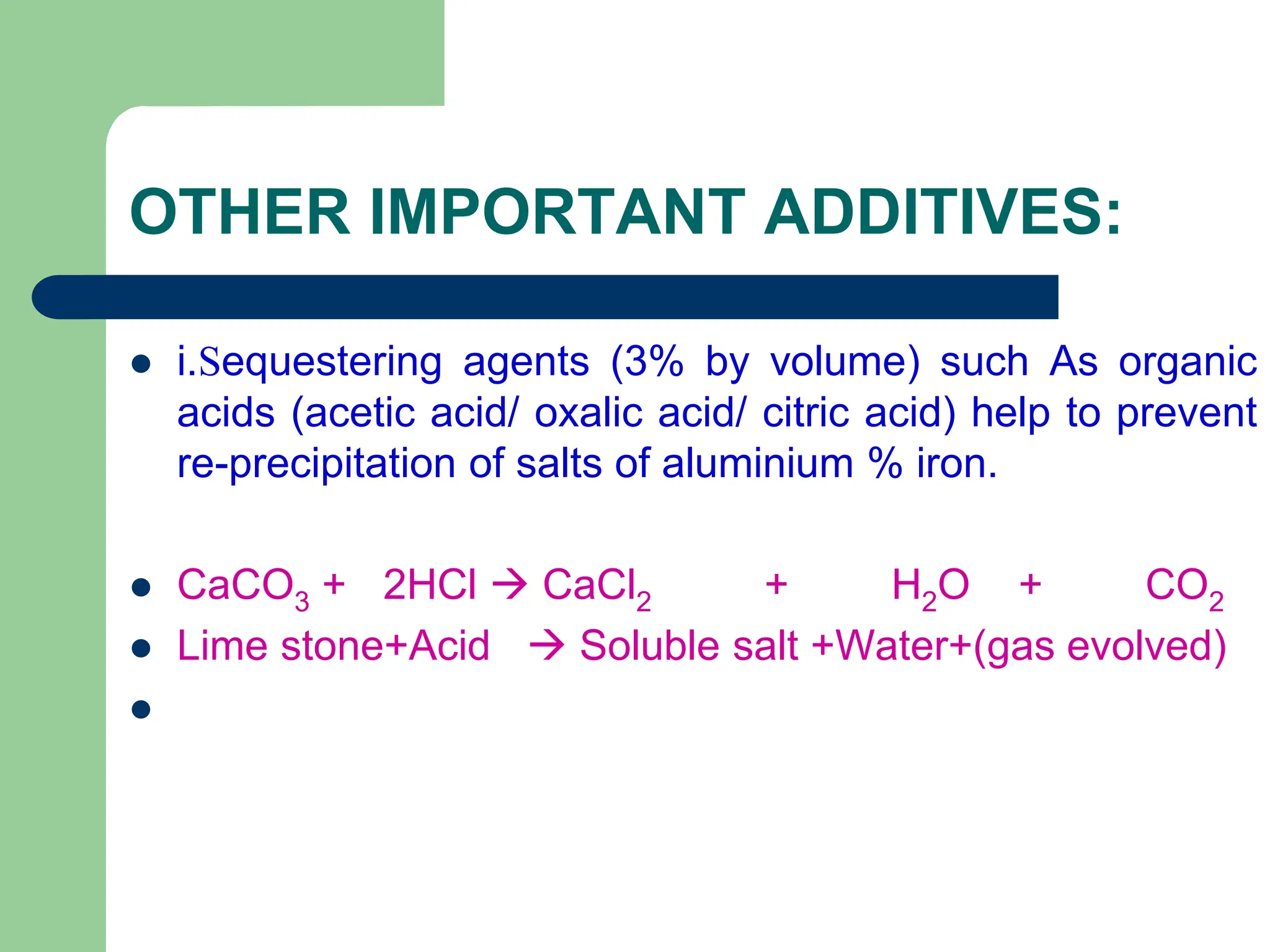 OTHER IMPORTANT ADDITIVES:
 i.Sequestering agents (3% by volume) such As organic
acids (acetic acid/ oxalic acid/ citric acid) help to prevent
re-precipitation of salts of aluminium % iron.
 CaCO3 + 2HCl  CaCl2 + H2O + CO2
 Lime stone+Acid  Soluble salt +Water+(gas evolved)

 
