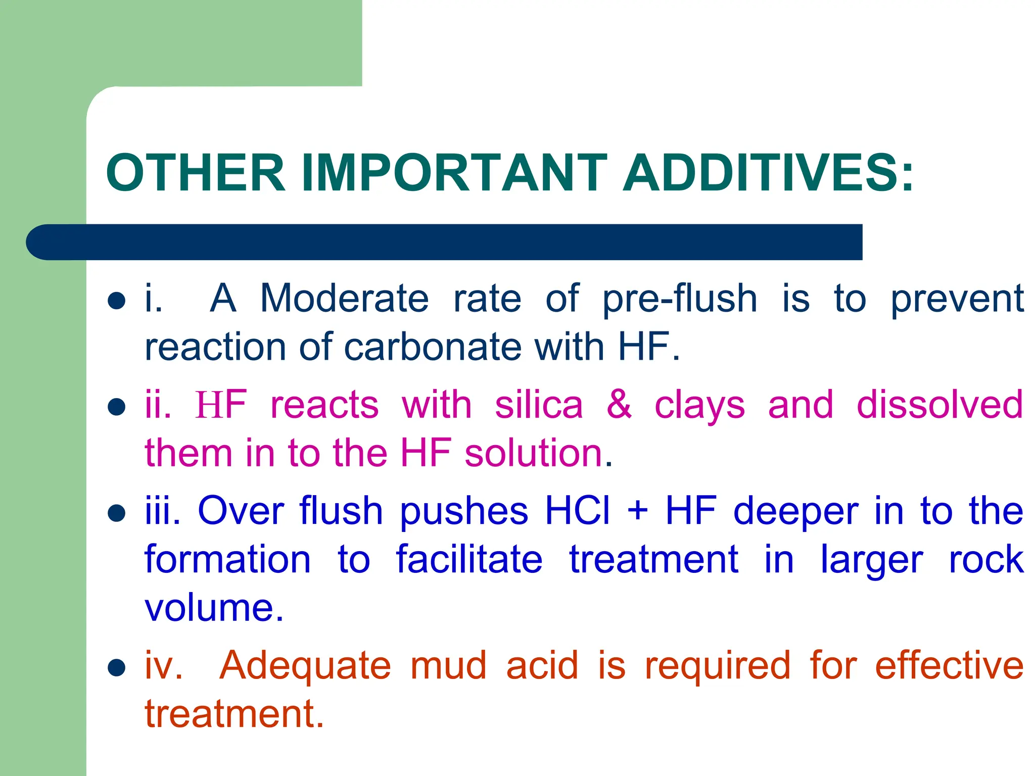 OTHER IMPORTANT ADDITIVES:
 i. A Moderate rate of pre-flush is to prevent
reaction of carbonate with HF.
 ii. HF reacts with silica & clays and dissolved
them in to the HF solution.
 iii. Over flush pushes HCl + HF deeper in to the
formation to facilitate treatment in larger rock
volume.
 iv. Adequate mud acid is required for effective
treatment.
 