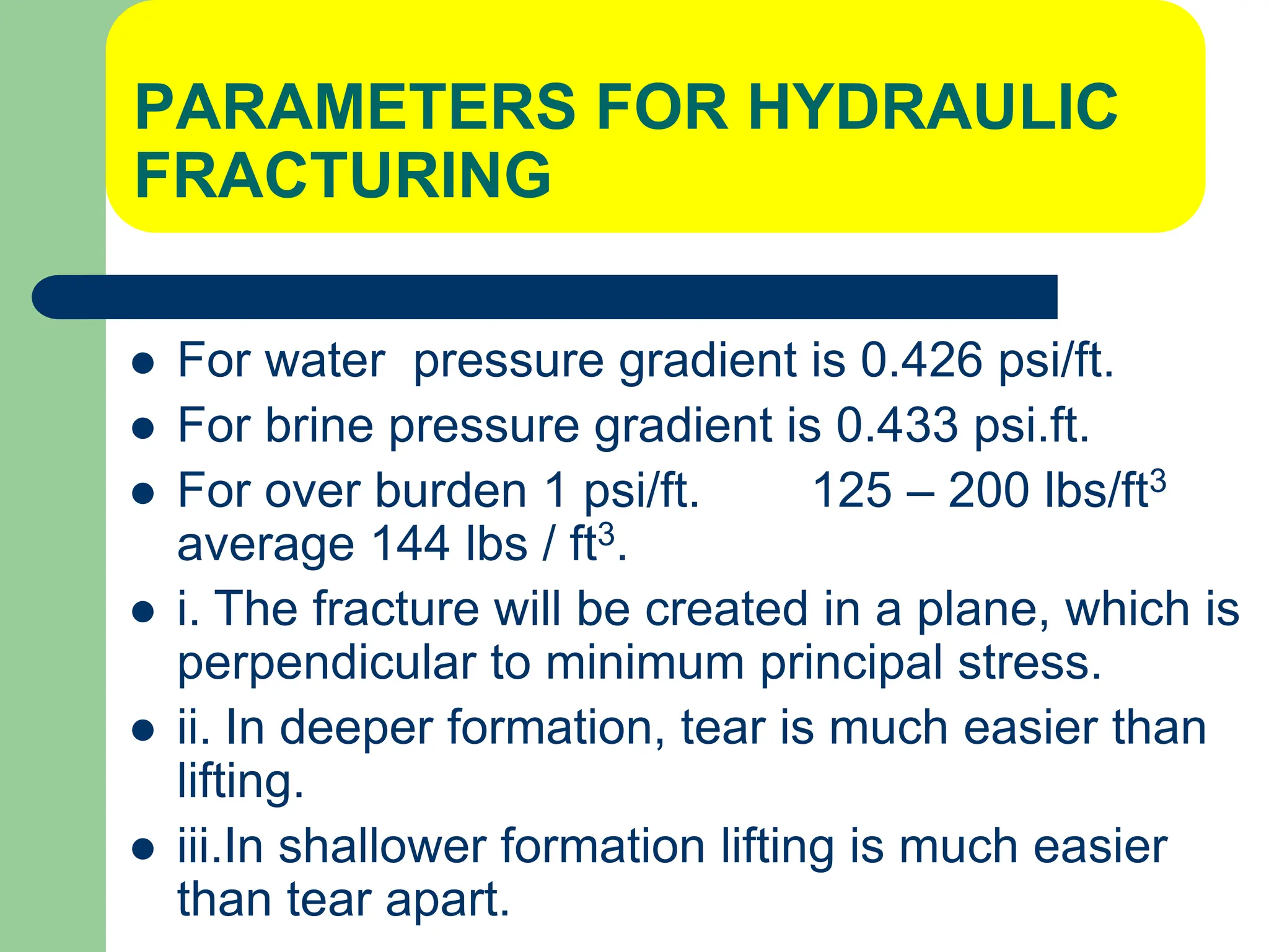 PARAMETERS FOR HYDRAULIC
FRACTURING
 For water pressure gradient is 0.426 psi/ft.
 For brine pressure gradient is 0.433 psi.ft.
 For over burden 1 psi/ft. 125 – 200 lbs/ft3
average 144 lbs / ft3.
 i. The fracture will be created in a plane, which is
perpendicular to minimum principal stress.
 ii. In deeper formation, tear is much easier than
lifting.
 iii.In shallower formation lifting is much easier
than tear apart.
 