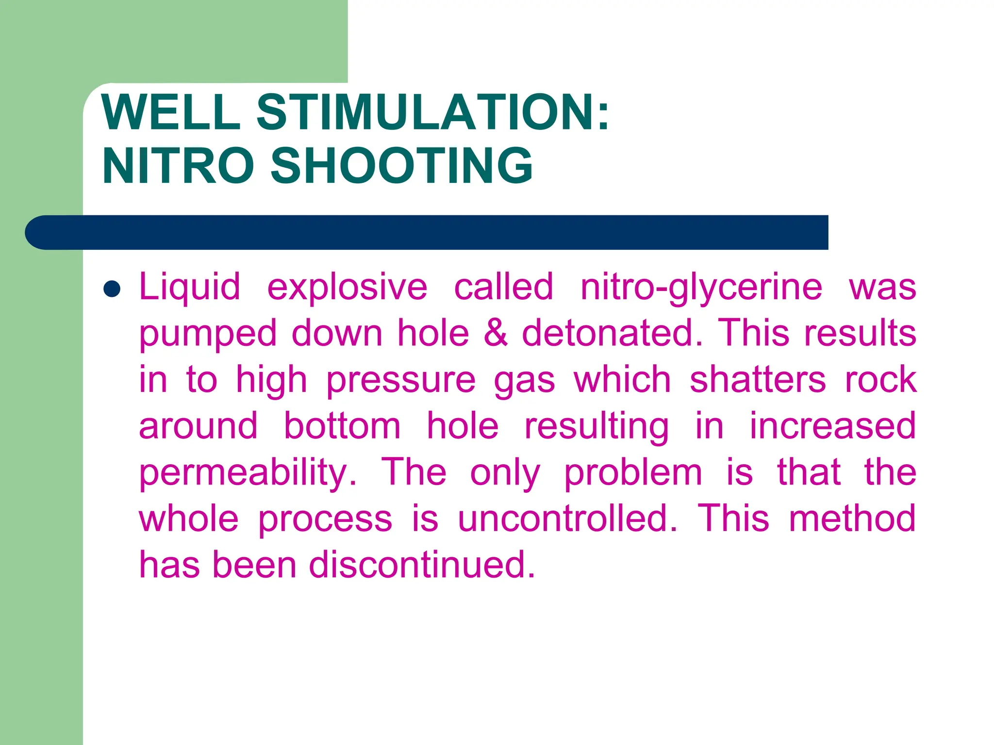 WELL STIMULATION:
NITRO SHOOTING
 Liquid explosive called nitro-glycerine was
pumped down hole & detonated. This results
in to high pressure gas which shatters rock
around bottom hole resulting in increased
permeability. The only problem is that the
whole process is uncontrolled. This method
has been discontinued.
 