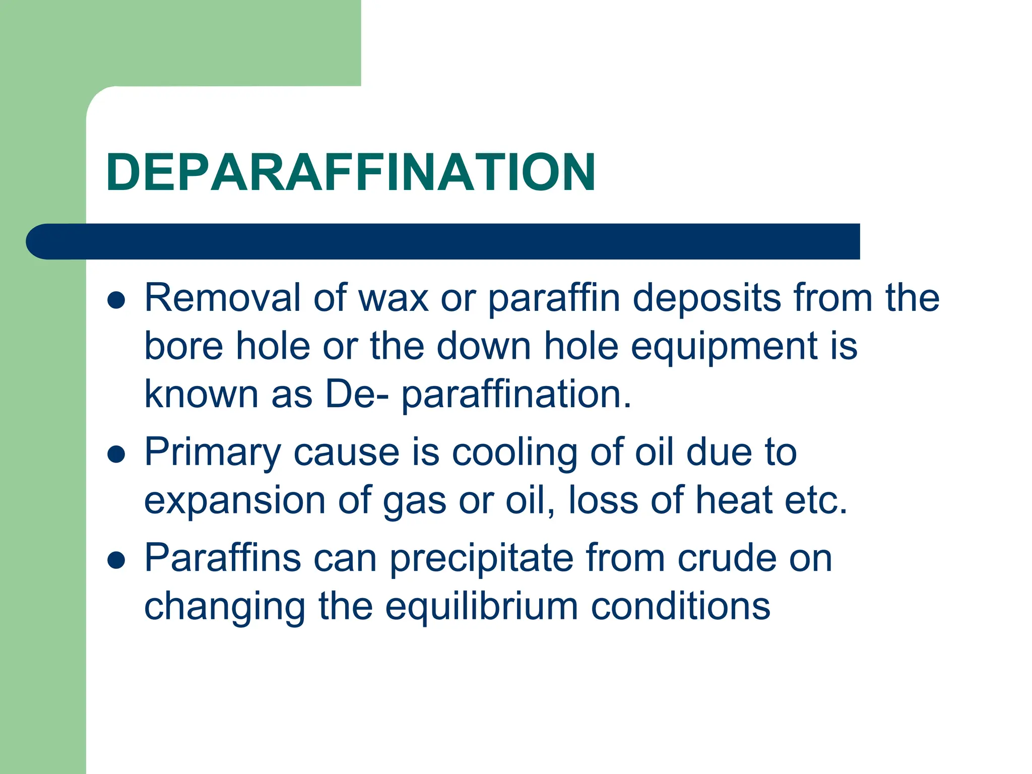 DEPARAFFINATION
 Removal of wax or paraffin deposits from the
bore hole or the down hole equipment is
known as De- paraffination.
 Primary cause is cooling of oil due to
expansion of gas or oil, loss of heat etc.
 Paraffins can precipitate from crude on
changing the equilibrium conditions
 