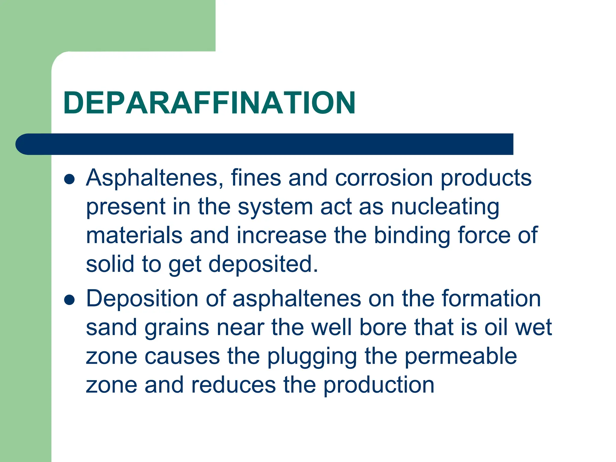 DEPARAFFINATION
 Asphaltenes, fines and corrosion products
present in the system act as nucleating
materials and increase the binding force of
solid to get deposited.
 Deposition of asphaltenes on the formation
sand grains near the well bore that is oil wet
zone causes the plugging the permeable
zone and reduces the production
 