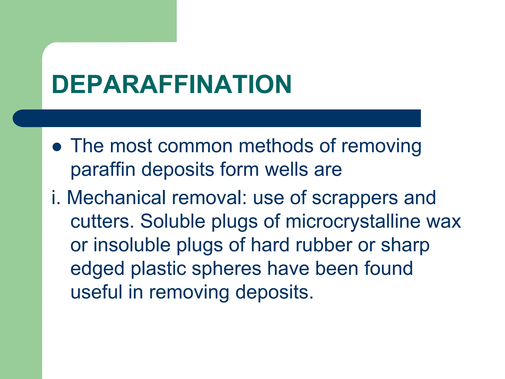 DEPARAFFINATION
 The most common methods of removing
paraffin deposits form wells are
i. Mechanical removal: use of scrappers and
cutters. Soluble plugs of microcrystalline wax
or insoluble plugs of hard rubber or sharp
edged plastic spheres have been found
useful in removing deposits.
 