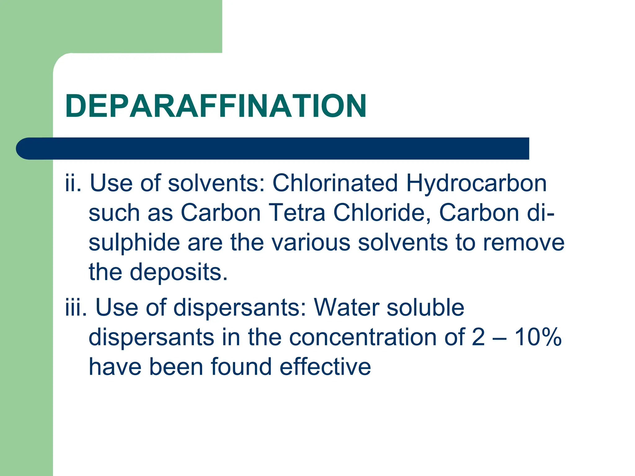 DEPARAFFINATION
ii. Use of solvents: Chlorinated Hydrocarbon
such as Carbon Tetra Chloride, Carbon di-
sulphide are the various solvents to remove
the deposits.
iii. Use of dispersants: Water soluble
dispersants in the concentration of 2 – 10%
have been found effective
 
