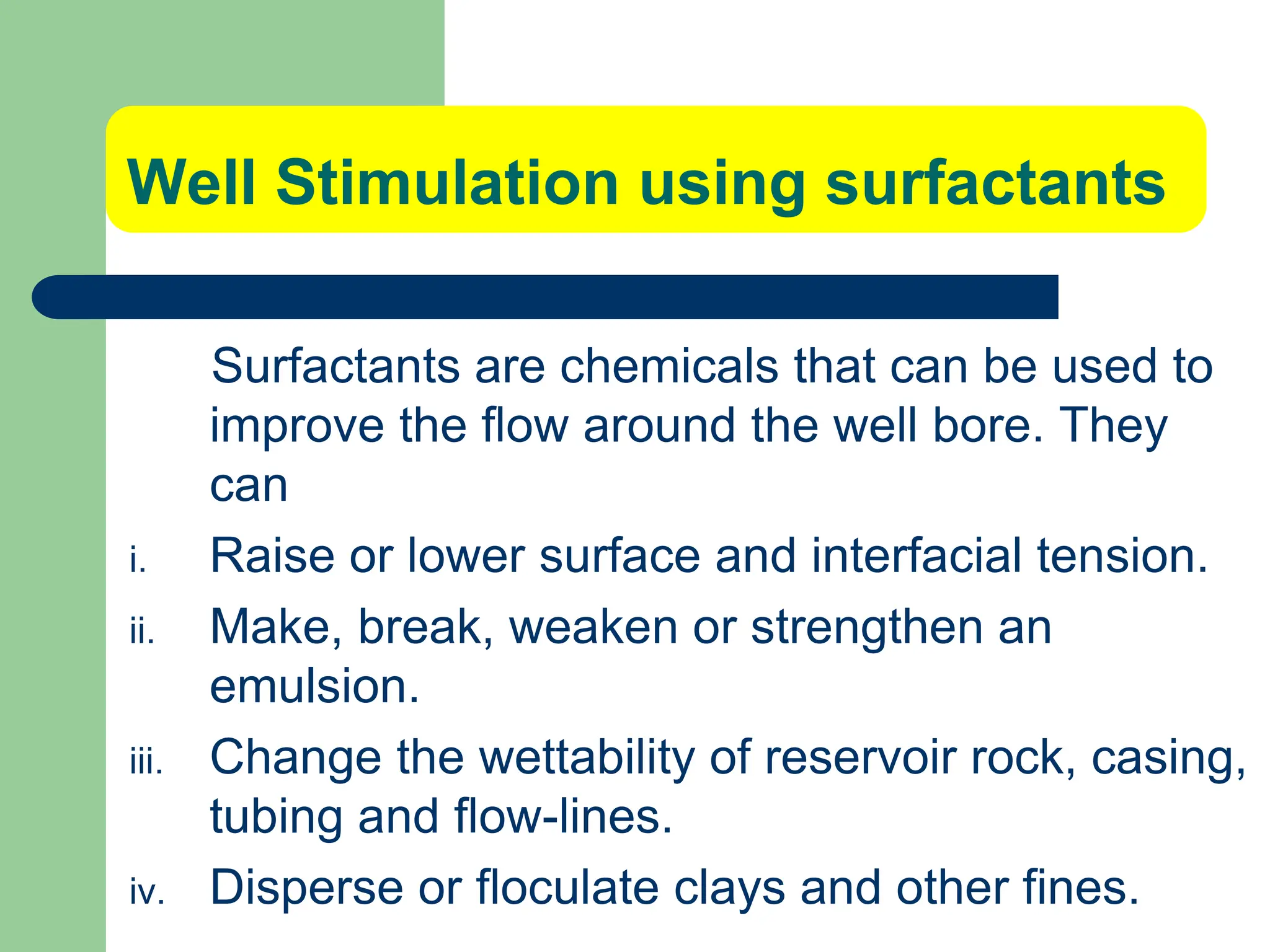 Well Stimulation using surfactants
Surfactants are chemicals that can be used to
improve the flow around the well bore. They
can
i. Raise or lower surface and interfacial tension.
ii. Make, break, weaken or strengthen an
emulsion.
iii. Change the wettability of reservoir rock, casing,
tubing and flow-lines.
iv. Disperse or floculate clays and other fines.
 