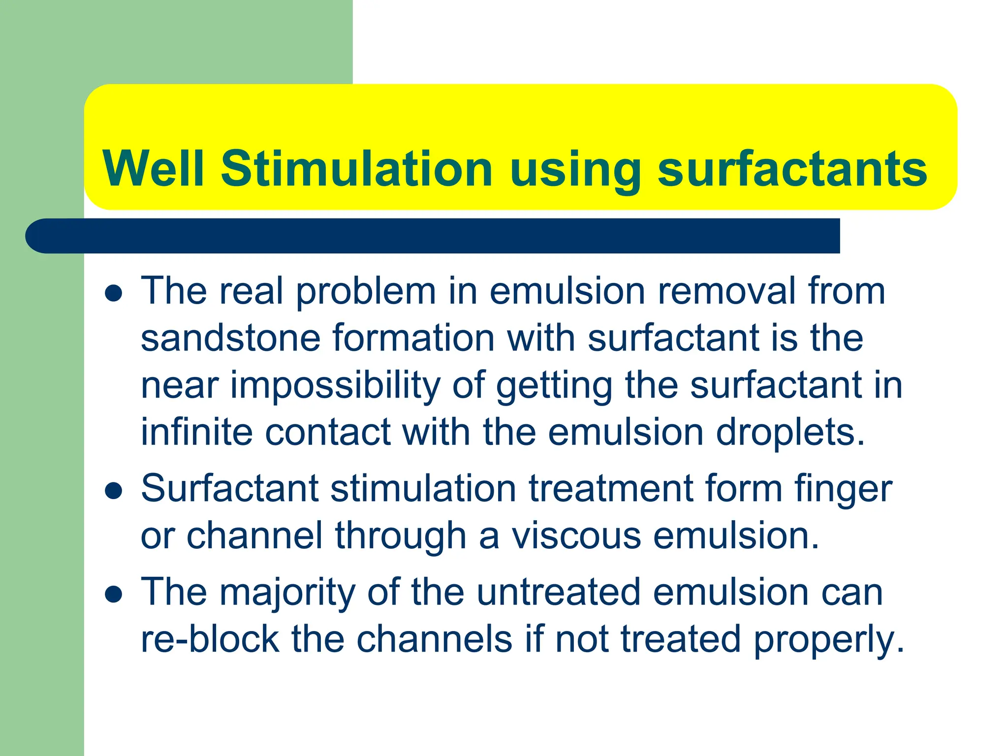 Well Stimulation using surfactants
 The real problem in emulsion removal from
sandstone formation with surfactant is the
near impossibility of getting the surfactant in
infinite contact with the emulsion droplets.
 Surfactant stimulation treatment form finger
or channel through a viscous emulsion.
 The majority of the untreated emulsion can
re-block the channels if not treated properly.
 