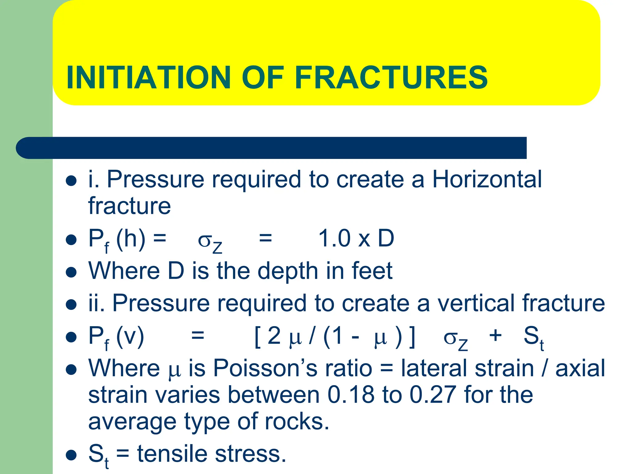 INITIATION OF FRACTURES
 i. Pressure required to create a Horizontal
fracture
 Pf (h) = Z = 1.0 x D
 Where D is the depth in feet
 ii. Pressure required to create a vertical fracture
 Pf (v) = [ 2  / (1 -  ) ] Z + St
 Where  is Poisson’s ratio = lateral strain / axial
strain varies between 0.18 to 0.27 for the
average type of rocks.
 St = tensile stress.
 