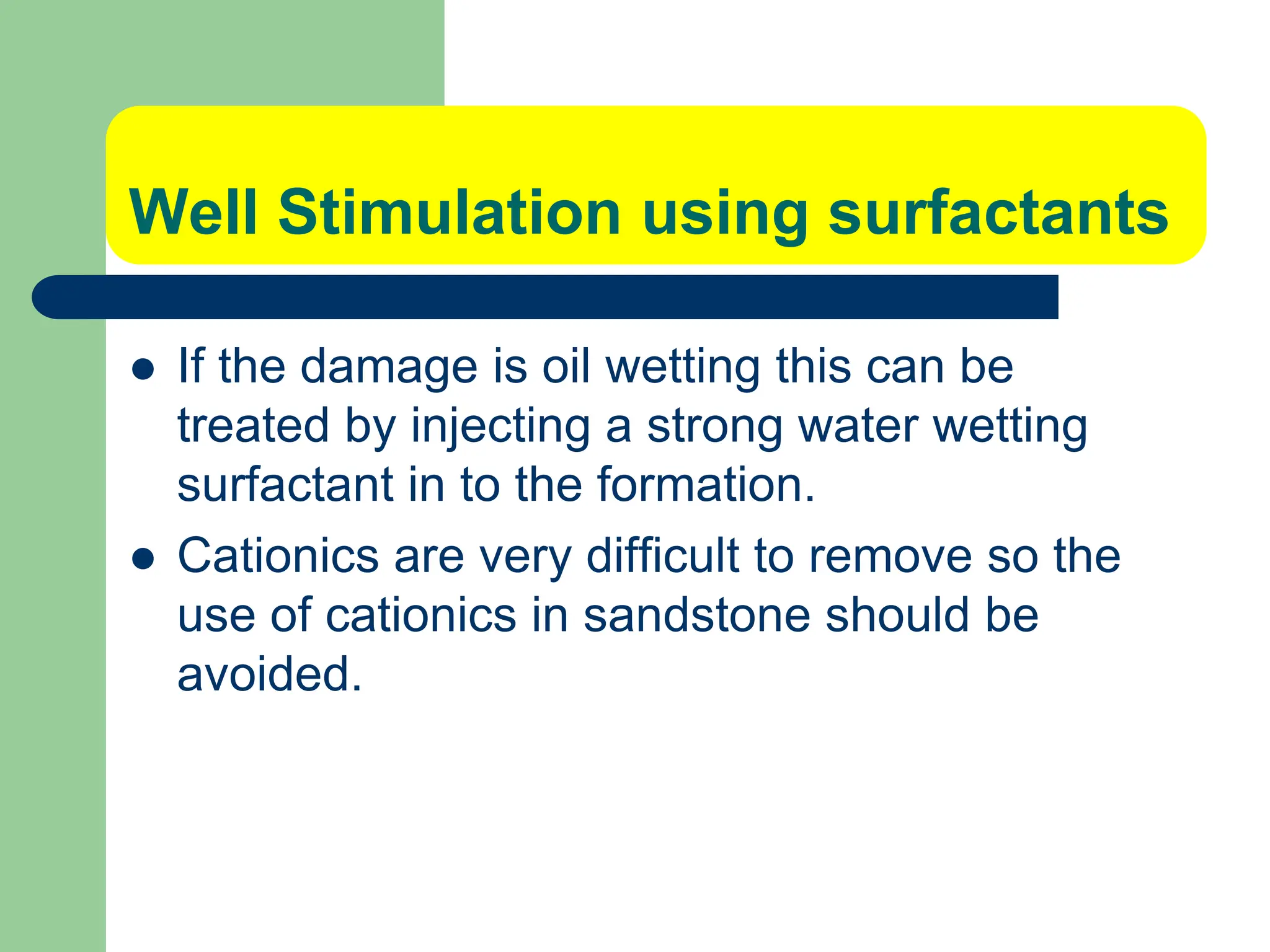 Well Stimulation using surfactants
 If the damage is oil wetting this can be
treated by injecting a strong water wetting
surfactant in to the formation.
 Cationics are very difficult to remove so the
use of cationics in sandstone should be
avoided.
 