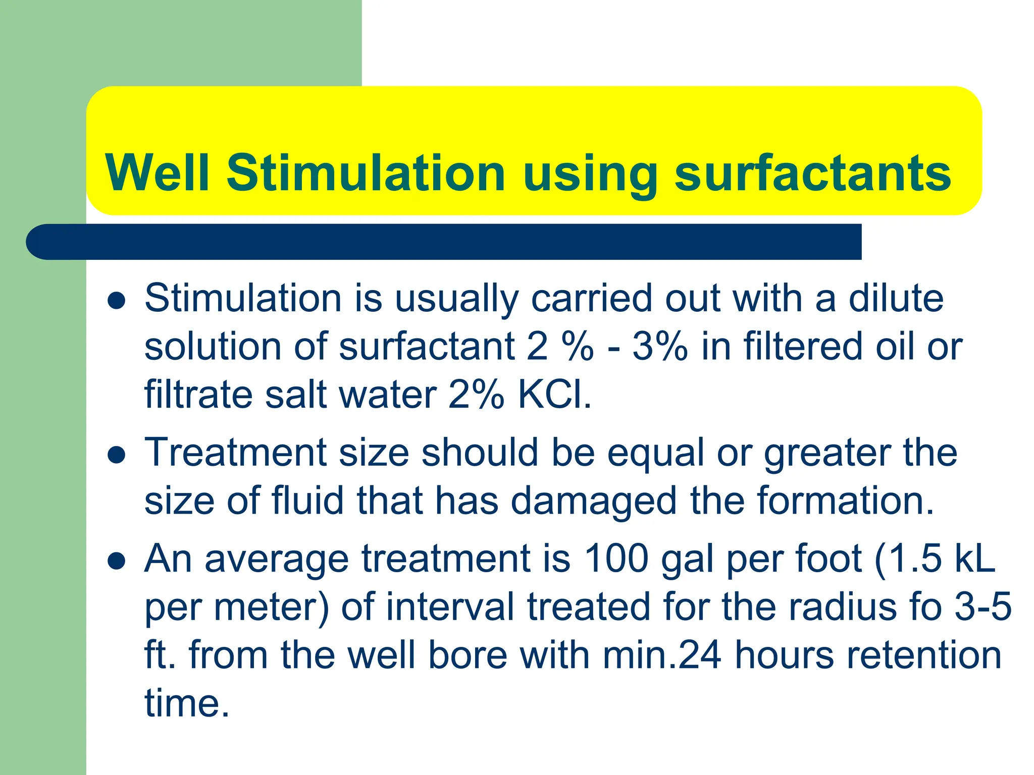 Well Stimulation using surfactants
 Stimulation is usually carried out with a dilute
solution of surfactant 2 % - 3% in filtered oil or
filtrate salt water 2% KCl.
 Treatment size should be equal or greater the
size of fluid that has damaged the formation.
 An average treatment is 100 gal per foot (1.5 kL
per meter) of interval treated for the radius fo 3-5
ft. from the well bore with min.24 hours retention
time.
 