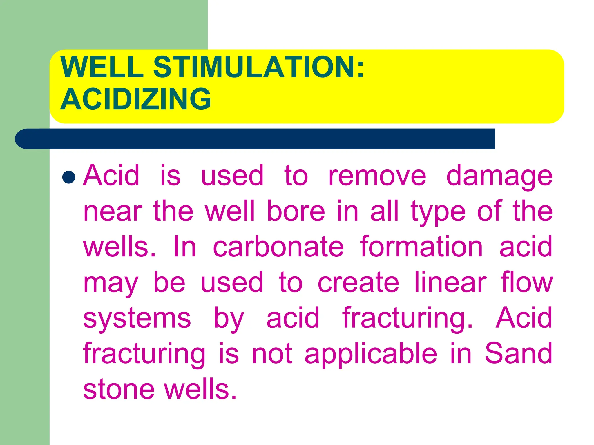 WELL STIMULATION:
ACIDIZING
 Acid is used to remove damage
near the well bore in all type of the
wells. In carbonate formation acid
may be used to create linear flow
systems by acid fracturing. Acid
fracturing is not applicable in Sand
stone wells.
 