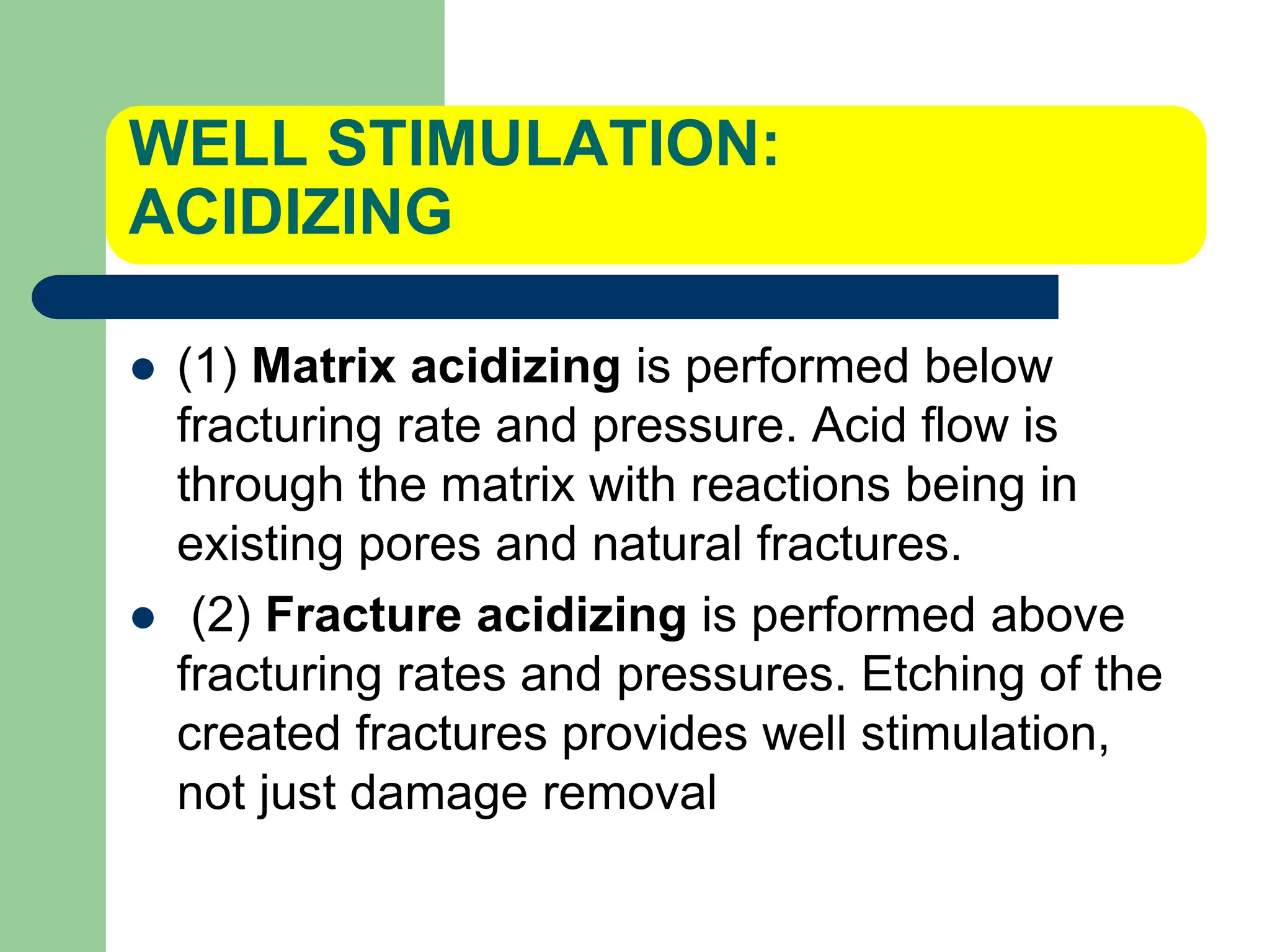 WELL STIMULATION:
ACIDIZING
 (1) Matrix acidizing is performed below
fracturing rate and pressure. Acid flow is
through the matrix with reactions being in
existing pores and natural fractures.
 (2) Fracture acidizing is performed above
fracturing rates and pressures. Etching of the
created fractures provides well stimulation,
not just damage removal
 