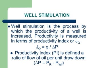 WELL STIMULATION
 Well stimulation is the process by
which the productivity of a well is
increased. Productivity is measured
in terms of productivity index or JO
JO = q / P
 Productivity index (PI) is defined a
ratio of flow of oil per unit draw down
(P = PR - PWf)
 