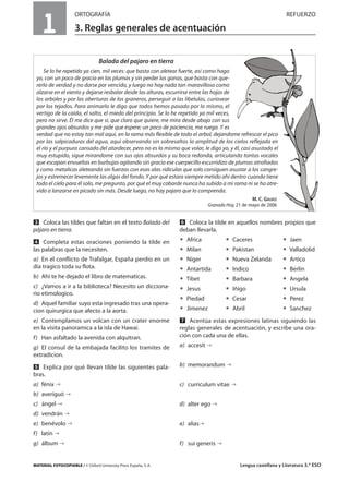 MATERIAL FOTOCOPIABLE / © Oxford University Press España, S. A. Lengua castellana y Literatura 3.º ESO
1
ORTOGRAFÍA REFUERZO
3. Reglas generales de acentuación
MULTICULTURALIDADADAPTACIONESCURRICULARESEVALUACIÓNDECOMPETENCIASPRUEBASDEEVALUACIÓNACTIVIDADESDEREFUERZO
Ẇ Coloca las tildes que faltan en el texto Balada del
pájaro en tierra.
ẇ Completa estas oraciones poniendo la tilde en
las palabras que la necesiten.
a) En el conflicto de Trafalgar, España perdio en un
día tragico toda su flota.
b) Ahi te he dejado el libro de matematicas.
c) ¿Vamos a ir a la biblioteca? Necesito un dicciona-
rio etimologico.
d) Aquel familiar suyo esta ingresado tras una opera-
cion quirurgica que afecto a la aorta.
e) Contemplamos un volcan con un crater enorme
en la visita panoramica a la isla de Hawai.
f) Han asfaltado la avenida con alquitran.
g) El consul de la embajada facilito los tramites de
extradicion.
Ẉ Explica por qué llevan tilde las siguientes pala-
bras.
a) fénix
b) averiguó
c) ángel
d) vendrán
e) benévolo
f) latín
g) álbum
ẉ Coloca la tilde en aquellos nombres propios que
deban llevarla.
ț Africa ț Caceres ț Jaen
ț Milan ț Pakistan ț Valladolid
ț Niger ț Nueva Zelanda ț Artico
ț Antartida ț Indico ț Berlin
ț Tibet ț Barbara ț Angela
ț Jesus ț Iñigo ț Ursula
ț Piedad ț Cesar ț Perez
ț Jimenez ț Abril ț Sanchez
Ẋ Acentúa estas expresiones latinas siguiendo las
reglas generales de acentuación, y escribe una ora-
ción con cada una de ellas.
a) accesit
b) memorandum
c) curriculum vitae
d) alter ego
e) alias
f) sui generis
Balada del pajaro en tierra
Se lo he repetido ya cien, mil veces: que basta con aletear fuerte, asi como hago
yo, con un poco de gracia en las plumas y sin perder las ganas, que basta con que-
rerlo de verdad y no darse por vencido, y luego no hay nada tan maravilloso como
alzarse en el viento y dejarse resbalar desde las alturas, escurrirse entre las hojas de
los arboles y por las aberturas de los graneros, perseguir a las libelulas, curiosear
por los tejados. Para animarlo le digo que todos hemos pasado por lo mismo, el
vertigo de la caída, el salto, el miedo del principio. Se lo he repetido ya mil veces,
pero no sirve. Él me dice que sí, que claro que quiere, me mira desde abajo con sus
grandes ojos absurdos y me pide que espere; un poco de paciencia, me ruega. Y es
verdad que no estoy tan mal aqui, en la rama más flexible de todo el arbol, dejandome refrescar el pico
por las salpicaduras del agua, aqui observando sin sobresaltos la amplitud de los cielos reflejada en
el río y el purpura cansado del atardecer, pero no es lo mismo que volar, le digo yo, y él, casi asustado el
muy estupido, sigue mirandome con sus ojos absurdos y su boca redonda, articulando tontas vocales
que escapan envueltas en burbujas agitando sin gracia ese cuerpecillo escurridizo de plumas atrofiadas
y como metalicas aleteando sin fuerzas con esas alas ridiculas que solo consiguen asustar a los cangre-
jos y estremecer levemente las algas del fondo. Y por qué estara siempre metido ahi dentro cuando tiene
todo el cielo para él solo, me pregunto, por qué el muy cobarde nunca ha subido a mi rama ni se ha atre-
vido a lanzarse en picado sin más. Desde luego, no hay pajaro que lo comprenda.
M. C. GÁLVEZ
Granada Hoy, 21 de mayo de 2006
 