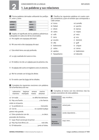 MATERIAL FOTOCOPIABLE / © Oxford University Press España, S. A. Lengua castellana y Literatura 3.º ESO
2
CONOCIMIENTO DE LA LENGUA REFUERZO
1. Las palabras y sus relaciones
MULTICULTURALIDADADAPTACIONESCURRICULARESEVALUACIÓNDECOMPETENCIASPRUEBASDEEVALUACIÓNACTIVIDADESDEREFUERZO
Ẍ Forma palabras derivadas utilizando los prefijos
in-, extra- y ante-.
ẍẖ Explica el significado de las palabras polisémicas
subrayadas en cada uno de los enunciados.
a) He cogido una manzana del árbol.
b) Mi casa está a dos manzanas de aquí.
c) Este árbol tiene una raíz profunda.
d) La raíz cuadrada de nueve es tres.
e) El médico me dio un volante para la próxima cita.
f) El volante del coche en Inglaterra está a la derecha.
g) Me he cortado con la hoja de afeitar.
h) En otoño caen las hojas de los árboles.
ẍẍ Completa las siguientes oraciones con palabras
de la familia léxica de mar.
a) Un nudo es difícil de deshacer.
b) Hay una fuerte y los barcos
están en el puerto.
c) Su profesión es mercante.
d) Con la es cuando la playa
parece más grande.
e) Estos productos son de , es decir,
proceden de América.
f) Isaac Peral construyó el primer
g) Hoy hay luna llena y la está alta.
h) El hidroavión junto al islote.
ẍẎ Clasifica las siguientes palabras en cuatro cam-
pos semánticos y pon el nombre que corresponda a
cada campo.
a) trono m) camello
b) fútbol n) parchís
c) diván ñ) damas
d) cabra o) naipes
e) sofá p) vaca
f) tenis q) oca
g) escaño r) dominó
h) silla s) golf
i) baloncesto t) críquet
j) cebra u) ciervo
k) ajedrez v) bádminton
l) hipopótamo w) taburete
ẍẏ Completa al menos con tres términos más los
campos asociativos de estas palabras.
submarino bajamar amarar marino
marinero marejada marea ultramar
ordinario ojos
estable muros
pasado quieto
equívoco radio
arpa, micrófono…
Música
animal, jaula…
Zoológico
vender, dependiente…
Tienda
esquí, nieve…
Deportes
de invierno
 