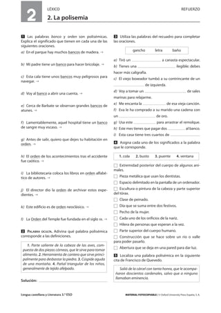 Lengua castellana y Literatura 3.º ESO MATERIAL FOTOCOPIABLE / © Oxford University Press España, S. A.
2
LÉXICO REFUERZO
2. La polisemia
MULTICULTURALIDADADAPTACIONESCURRICULARESEVALUACIÓNDECOMPETENCIASPRUEBASDEEVALUACIÓNACTIVIDADESDEREFUERZO
Ẅ Las palabras banco y orden son polisémicas.
Explica el significado que tienen en cada una de las
siguientes oraciones.
a) En el parque hay muchos bancos de madera.
b) Mi padre tiene un banco para hacer bricolaje.
c) Esta cala tiene unos bancos muy peligrosos para
navegar.
d) Voy al banco a abrir una cuenta.
e) Cerca de Barbate se observan grandes bancos de
atunes.
f) Lamentablemente, aquel hospital tiene un banco
de sangre muy escaso.
g) Antes de salir, quiero que dejes tu habitación en
orden.
h) El orden de los acontecimientos tras el accidente
fue caótico.
i) La bibliotecaria coloca los libros en orden alfabé-
tico de autores.
j) El director dio la orden de archivar estos expe-
dientes.
k) Este edificio es de orden neoclásico.
l) La Orden del Temple fue fundada en el siglo XII.
ẅ PALABRA OCULTA. Adivina qué palabra polisémica
corresponde a las definiciones.
Solución:
Ẇ Utiliza las palabras del recuadro para completar
las oraciones.
a) Tiró un a canasta espectacular.
b) Tienes una ilegible: debes
hacer más caligrafía.
c) El viejo boxeador tumbó a su contrincante de un
de izquierda.
d) Voy a tomar un de sales
marinas para relajarme.
e) Me encanta la de esa vieja canción.
f) Eva le ha comprado a su marido una cadena con
un de oro.
g) Usa este para arrastrar el remolque.
h) Este mes tienes que pagar dos al banco.
i) Esta casa tiene tres cuartos de
ẇ Asigna cada uno de los significados a la palabra
que le corresponde.
Ǣ Extremidad posterior del cuerpo de algunos ani-
males.
Ǣ Pieza metálica que usan los dentistas.
Ǣ Espacio delimitado en la pantalla de un ordenador.
Ǣ Escultura o pintura de la cabeza y parte superior
del tórax.
Ǣ Clase de peinado.
Ǣ Día que se suma entre dos festivos.
Ǣ Pecho de la mujer.
Ǣ Cada uno de los orificios de la nariz.
Ǣ Hilera de personas que esperan a la vez.
Ǣ Parte superior del cuerpo humano.
Ǣ Construcción que se hace sobre un río o valle
para poder pasarlo.
Ǣ Abertura que se deja en una pared para dar luz.
Ẉ Localiza una palabra polisémica en la siguiente
cita de Francisco de Quevedo.
Salió de la cárcel con tanta honra, que le acompa-
ñaron doscientos cardenales, salvo que a ninguno
llamaban eminencia.
1. cola 2. busto 3. puente 4. ventana
gancho letra baño
1. Parte saliente de la cabeza de las aves, com-
puesta de dos piezas córneas, que le sirve para tomar
alimento. 2. Herramienta de cantero que sirve princi-
palmente para desbastar la piedra. 3. Cúspide aguda
de una montaña. 4. Pañal triangular de los niños,
generalmente de tejido afelpado.
 