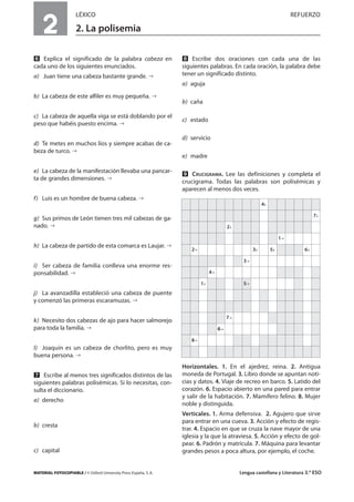 MATERIAL FOTOCOPIABLE / © Oxford University Press España, S. A. Lengua castellana y Literatura 3.º ESO
2
LÉXICO REFUERZO
2. La polisemia
MULTICULTURALIDADADAPTACIONESCURRICULARESEVALUACIÓNDECOMPETENCIASPRUEBASDEEVALUACIÓNACTIVIDADESDEREFUERZO
ẉ Explica el significado de la palabra cabeza en
cada uno de los siguientes enunciados.
a) Juan tiene una cabeza bastante grande.
b) La cabeza de este alfiler es muy pequeña.
c) La cabeza de aquella viga se está doblando por el
peso que habéis puesto encima.
d) Te metes en muchos líos y siempre acabas de ca-
beza de turco.
e) La cabeza de la manifestación llevaba una pancar-
ta de grandes dimensiones.
f) Luis es un hombre de buena cabeza.
g) Sus primos de León tienen tres mil cabezas de ga-
nado.
h) La cabeza de partido de esta comarca es Laujar.
i) Ser cabeza de familia conlleva una enorme res-
ponsabilidad.
j) La avanzadilla estableció una cabeza de puente
y comenzó las primeras escaramuzas.
k) Necesito dos cabezas de ajo para hacer salmorejo
para toda la familia.
l) Joaquín es un cabeza de chorlito, pero es muy
buena persona.
Ẋ Escribe al menos tres significados distintos de las
siguientes palabras polisémicas. Si lo necesitas, con-
sulta el diccionario.
a) derecho
b) cresta
c) capital
ẋ Escribe dos oraciones con cada una de las
siguientes palabras. En cada oración, la palabra debe
tener un significado distinto.
a) aguja
b) caña
c) estado
d) servicio
e) madre
Ẍ CRUCIGRAMA. Lee las definiciones y completa el
crucigrama. Todas las palabras son polisémicas y
aparecen al menos dos veces.
Horizontales. 1. En el ajedrez, reina. 2. Antigua
moneda de Portugal. 3. Libro donde se apuntan noti-
cias y datos. 4. Viaje de recreo en barco. 5. Latido del
corazón. 6. Espacio abierto en una pared para entrar
y salir de la habitación. 7. Mamífero felino. 8. Mujer
noble y distinguida.
Verticales. 1. Arma defensiva. 2. Agujero que sirve
para entrar en una cueva. 3. Acción y efecto de regis-
trar. 4. Espacio en que se cruza la nave mayor de una
iglesia y la que la atraviesa. 5. Acción y efecto de gol-
pear. 6. Padrón y matrícula. 7. Máquina para levantar
grandes pesos a poca altura, por ejemplo, el coche.
4
7
2
1
2 3 5 6
3
4
1 5
7
6
8
 