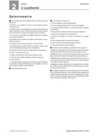 2
LÉXICO REFUERZO
2. La polisemia
Solucionario
Ẅ Los significados de las palabras banco y orden, según el
DRAE, son:
a) Asiento, con respaldo o sin él, en que pueden sentarse
varias personas.
b) Madero grueso escuadrado que se coloca horizontalmente
sobre cuatro pies y sirve como de mesa para muchas labores
de los carpinteros, cerrajeros, herradores y otros artesanos.
c) En los mares, ríos y lagos navegables, bajo que se prolonga
en una gran extensión.
d) Establecimiento público de crédito, constituido en socie-
dad por acciones.
e) Conjunto de peces que van juntos en gran número.
f) Establecimiento médico donde se conserva sangre para
cubrir necesidades quirúrgicas, de investigación…
g) Colocación de las cosas en el lugar que les corresponde.
h) Serie o sucesión de las cosas.
i) Regla o modo que se observa para hacer las cosas
j) Mandato que se debe obedecer, observar y ejecutar.
k) Estilo artístico.
l) Instituto religioso aprobado por el Papa y cuyos individuos
viven bajo las reglas establecidas por su fundador o por sus
reformadores, y emiten votos solemnes.
ẅ La palabra oculta es pico.
Ẇ Las oraciones resueltas son:
a) Tiró un gancho a canasta espectacular.
b) Tienes una letra ilegible: debes hacer más caligrafía.
c) El viejo boxeador tumbó a su contrincante de un gancho
de izquierda.
d) Voy a tomar un baño de sales marinas para relajarme.
e) Me encanta la letra de esa vieja canción.
f) Eva le ha comprado a su marido una cadena con un baño
de oro.
g) Usa este gancho para arrastrar el remolque.
h) Este mes tienes que pagar dos letras al banco.
i) Esta casa tiene tres cuartos de baño.
ẇ La relación entre palabras y significados es la siguiente:
1. Cola. Extremidad posterior del cuerpo de algunos animales.
Clase de peinado. Hilera de personas que esperan a la vez.
2. Busto. Escultura o pintura de la cabeza y parte superior del
tórax. Pecho de la mujer. Parte superior del cuerpo humano.
3. Puente. Pieza metálica que usan los dentistas. Día que se
suma entre dos festivos. Construcción que se hace sobre un
río o valle para poder pasarlo.
4. Ventana. Espacio delimitado en la pantalla de un ordena-
dor. Cada uno de los orificios de la nariz. Abertura que se deja
en una pared para dar luz.
Ẉ La palabra polisémica de esta cita de Francisco de Queve-
do es cardenal («cada uno de los prelados que componen el
colegio consultivo del Papa y forman el cónclave para su elec-
ción», «mancha amoratada, negruzca o amarillenta de la piel a
consecuencia de un golpe u otra causa»).
© Oxford University Press España, S. A. Lengua castellana y Literatura 3.º ESO
 