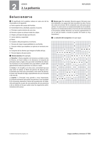 2
LÉXICO REFUERZO
2. La polisemia
Solucionario
ẉ El significado de la palabra cabeza en cada uno de los
enunciados es el siguiente:
a) Parte superior del cuerpo del hombre.
b) Extremidad roma y abultada, opuesta a la punta.
c) Principio o parte extrema de una cosa.
d) Persona a quien se achacan todas las culpas.
e) Origen, principio de algo que discurre.
f) Juicio, talento y capacidad.
g) Reses.
h) Ciudad o villa principal de un territorio.
i) Persona de mayor responsabilidad en una familia.
j) Posición militar que establece un ejército en territorio ene-
migo.
k) Conjunto de los dientes que integran el bulbo del ajo.
l) Persona ligera y de poco juicio.
Ẋ RESPUESTA ORIENTATIVA. [Por ejemplo,
a) Derecho. 1. Recto, erguido o sin torcerse a un lado o a otro.
2. Directo, sin hacer rodeos o sin desviarse. 3. Conjunto de
principios, leyes y reglas a las que están sometidas las relacio-
nes humanas en una sociedad civil y que deben cumplir obli-
gatoriamente todas las personas. 4. Justicia o razón.
b) Cresta. 1. En el gallo y en otras aves, carnosidad roja que
está sobre la cabeza. 2. Moño de plumas de algunas aves.
3. Peinado que imita esta carnosidad o este moño de plumas.
4. Parte más elevada de algo, especialmente de una montaña
o de una ola.
c) Capital. 1. Principal, muy grande o muy importante.
2. Conjunto de bienes que posee una persona o una sociedad.
3. En economía, elemento o factor de la producción. 4. Pobla-
ción principal de un país, de una autonomía, de una provincia
o de un distrito en la que suelen estar los organismos admi-
nistrativos de la zona.]
ẋ RESPUESTA LIBRE. [Por ejemplo: Necesito aguja e hilo para coser
este dobladillo. Las agujas del reloj marcaban las doce. Ponme
dos cañas de cerveza. Me he comprado una caña para pescar
salmón. Tu coche está en un estado lamentable tras el accidente.
España es un Estado democrático. El servicio de este restaurante
es de primera calidad. Necesito ir al servicio urgentemente. El
río se salió de madre e inundó el pueblo. Mi madre es muy
hacendosa.]
Ẍ La solución del crucigrama es la que sigue:
© Oxford University Press España, S. A. Lengua castellana y Literatura 3.º ESO
C
R G
P U D A M A
E S C U D O C T
E R E G I S T R O
C R U C E R O E
T G O L P E G
E A I P I
S S E S
C G A T O T
U P U E R T A R
D A M A O O
O
 