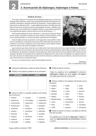 Lengua castellana y Literatura 3.º ESO MATERIAL FOTOCOPIABLE / © Oxford University Press España, S. A.
2
ORTOGRAFÍA REFUERZO
3. Acentuación de diptongos, triptongos e hiatos
MULTICULTURALIDADADAPTACIONESCURRICULARESEVALUACIÓNDECOMPETENCIASPRUEBASDEEVALUACIÓNACTIVIDADESDEREFUERZO
Ẅ Subraya los diptongos y rodea los hiatos del texto.
ẅ Clasifica en la tabla las palabras de la actividad 1.
Ẇ Coloca la tilde en aquellas palabras del listado
que lo precisen.
ț indicais ț cazuela ț sustituido
ț desprecias ț murcielago ț separacion
ț movimiento ț exposicion ț traduccion
ț iluminacion ț lavais ț pingüino
ț academia ț huerfano ț gratuito
ț residuo ț contribuis ț adverbio
ț dieciseis ț fluir ț amabais
ț traspies ț condicion ț mirais
ț requiem ț fuisteis ț diocesis
ț destruido ț cuidate ț viajabais
ẇ Rodea la opción correcta.
Ẉ Coloca la tilde en las palabras del listado que la
necesiten.
ț tuberia ț toalla ț aorta
ț teatro ț vigia ț solfeo
ț olfatear ț comia ț poetico
ț bacalao ț aldea ț leona
ț alegria ț oseo ț feisimo
ț Mediterraneo ț zoologico ț caotico
ț navio ț autonomia ț seismo
ț linea ț temia ț coordinar
ț caido ț ganzua ț cortauñas
ẉ Rodea la opción correcta y completa la informa-
ción del recuadro.
Todas las palabras de la actividad 3 contienen
diptongos / hiatos, por tanto siguen / no siguen
las reglas generales de acentuación.
Palabras de amor…
En La saga / fuga de J. B. Gonzalo Torrente Ballester asegura que «no hay más
lenguaje que el amoroso y todo el que ha pretendido librarse de semejante servi-
dumbre e intentado un lenguaje racional, ha fracasado». Cuando alguien le pre-
guntó cómo se aficionó a leer […], qué andaba buscando en los libros para afa-
narse de esa forma, él dijo que solo buscaba palabras de amor: «Palabras para
librarme por unos instantes de la realidad cotidiana, y para poder expresarme
con la plenitud de quienes conocen todos los recursos de la lengua». […]
Solo buscaba palabras de amor suficientes, y más precisas. Él quería decirlo
de otro modo, y aspiraba a hacerlo con otros matices y otros dominios, y otros
tonos. Quizá pretendía, así, sentirse más libre, ausentarse de la medianía.
Acaso él sabía que lo que se propone a la imaginación como posible o verda-
dero, no siéndolo, es, en puridad, una quimera. Pero había leído que quimera es
también un monstruo imaginario que vomita llamas y tiene cabeza de león,
vientre de cabra y cola como los dragones milenarios.
Supo entonces que todo, antes de ser, ha sido escrito: han sido escritos los versos mejor recitados, ha sido escrita
la réplica del actor en el escenario, han sido escritos los discursos del presidente y del alcalde; los pregones, los mítines,
las alabanzas, las diatribas, los dardos envenenados; han sido escritas cada una de las palabras de la heroína de una
tragedia, del galán enamoradizo de una película de Hollywood; han sido escritos los epílogos, los agradecimientos,
las cartas de amor, las dedicatorias; ha sido escrito el amanecer y el llanto; la luz y el silencio; y han sido escritos los
ojos más luminosos, la mirada más dulce.
Por eso, en su primera lectura, solo buscaba palabras de amor.
Juan VELLIDO
Ideal, 11 de septiembre de 2003
DIPTONGOS HIATOS
Las palabras que contienen diptongos / hiatos si-
guen las reglas generales de acentuación, excepto
cuando
 