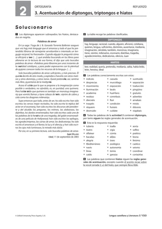 2
ORTOGRAFÍA REFUERZO
3. Acentuación de diptongos, triptongos e hiatos
Solucionario
Ẅ Los diptongos aparecen subrayados; los hiatos, destaca-
dos en negrita.
Palabras de amor
En La saga / fuga de J. B. Gonzalo Torrente Ballester asegura
que «no hay más lenguaje que el amoroso y todo el que ha pre-
tendido librarse de semejante servidumbre e intentado un len-
guaje racional, ha fracasado». Cuando alguien le preguntó cómo
se aficionó a leer […], qué andaba buscando en los libros para
afanarse en la lectura de esa forma, él dijo que solo buscaba
palabras de amor: «Palabras para librarme por unos instantes de
la realidad cotidiana, y para poder expresarme con la plenitud
de quienes conocen todos los recursos de la lengua». […]
Solo buscaba palabras de amor suficientes, y más precisas. Él
quería decirlo de otro modo, y aspiraba a hacerlo con otros mati-
ces y otros dominios, y otros tonos. Quizá pretendía, así, sentirse
más libre, ausentarse de la medianía.
Acaso él sabía que lo que se propone a la imaginación como
posible o verdadero, no siéndolo, es, en puridad, una quimera.
Pero había leído que quimera es también un monstruo imagina-
rio que vomita llamas y tiene cabeza de león, vientre de cabra y
cola como los dragones milenarios.
Supo entonces que todo, antes de ser, ha sido escrito: han sido
escritos los versos mejor recitados, ha sido escrita la réplica del
actor en el escenario, han sido escritos los discursos del presiden-
te y del alcalde; los pregones, los mítines, las alabanzas, las
diatribas, los dardos envenenados; han sido escritas cada una de
las palabras de la heroína de una tragedia, del galán enamoradi-
zo de una película de Hollywood; han sido escritos los epílogos,
los agradecimientos, las cartas de amor, las dedicatorias; ha sido
escrito el amanecer y el llanto; la luz y el silencio; y han sido escri-
tos los ojos más luminosos, la mirada más dulce.
Por eso, en su primera lectura, solo buscaba palabras de amor.
Juan VELLIDO
Ideal, 11 de septiembre de 2003
ẅ La tabla recoge las palabras clasificadas.
Ẇ Las palabras correctamente escritas son estas:
ț indicáis ț cazuela ț sustituido
ț desprecias ț murciélago ț separación
ț movimiento ț exposición ț traducción
ț iluminación ț laváis ț pingüino
ț academia ț huérfano ț gratuito
ț residuo ț contribuís ț adverbio
ț dieciséis ț fluir ț amabais
ț traspiés ț condición ț miráis
ț réquiem ț fuisteis ț diócesis
ț destruido ț cuídate ț viajabais
ẇ Todas las palabras de la actividad 3 contienen diptongos,
por tanto siguen las reglas generales de acentuación.
Ẉ Esta es la respuesta requerida:
ț tubería ț toalla ț aorta
ț teatro ț vigía ț solfeo
ț olfatear ț comía ț poético
ț bacalao ț aldea ț leona
ț alegría ț óseo ț feísimo
ț Mediterráneo ț zoológico ț caótico
ț navío ț autonomía ț seísmo
ț línea ț temía ț coordinar
ț caído ț ganzúa ț cortaúñas
ẉ Las palabras que contienen hiatos siguen las reglas gene-
rales de acentuación, excepto cuando el acento recae sobre
la vocal cerrada (i, u) del hiato, que siempre lleva tilde.
© Oxford University Press España, S. A. Lengua castellana y Literatura 3.º ESO
DIPTONGOS
hay, lenguaje, racional, cuando, alguien, aficionó, cotidiana,
quienes, lengua, suficientes, dominios, ausentarse, medianía,
imaginación, siéndolo, también, monstruo, imaginario,
tiene, vientre, milenarios, escenario, diatribas, tragedia,
agradecimientos, dedicatorias, silencio, Juan
leer, realidad, quería, pretendía, medianía, sabía, había leído,
león, heroína, ideal
HIATOS
 