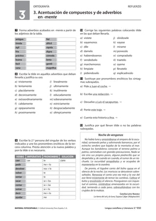 MATERIAL FOTOCOPIABLE / © Oxford University Press España, S. A. Lengua castellana y Literatura 3.º ESO
ORTOGRAFÍA REFUERZO
3. Acentuación de compuestos y de adverbios
en -mente
MULTICULTURALIDADADAPTACIONESCURRICULARESEVALUACIÓNDECOMPETENCIASPRUEBASDEEVALUACIÓNACTIVIDADESDEREFUERZO
Ẋ Forma adverbios acabados en -mente a partir de
los adjetivos de la tabla.
ẋ Escribe la tilde en aquellos adverbios que deban
llevarla y justifica su uso.
a) tristemente i) linealmente
b) lentamente j) ultimamente
c) placidamente k) inutilmente
d) decorosamente l) educadamente
e) extraordinariamente m) soberanamente
f) calidamente n) estrictamente
g) opiparamente ñ) desgraciadamente
h) proximamente o) olimpicamente
Ẍ Escribe la 2.ª persona del singular de los verbos
indicados y une los pronombres enclíticos de la ter-
cera columna. Presta atención a la nueva palabra y
pon la tilde si es necesario.
ẍẖ Corrige las siguientes palabras colocando tilde
en las que deban llevarla.
a) vistete j) olvidosele
b) vayamonos k) vayase
c) dile l) mirame
d) damelo m) poneoslo
e) habiendosenos n) compradselo
f) vendedselo ñ) traetelo
g) marchemonos o) oyeme
h) limpiate p) llevatelo
i) pidiendoselo q) explicadnoslo
ẍẍ Sustituye por pronombres enclíticos los sintag-
mas subrayados.
a) Pide a Juan el coche.
b) Escribe una redacción.
c) Devuelve a Luis el sacapuntas.
d) Ponte este traje.
e) Cuenta esta historia a Ana.
ẍẎ Justifica por qué llevan tilde o no las palabras
subrayadas.
3
antiguo fiel
tímida difícil
ágil rápida
fría digna
práctico cómoda
buena lenta
fácil gentil
vana magnífica
VERBO
caer
IMPERATIVO
cae
PRONOMBRE
te
SOLUCIÓN
cáete
pedir me + lo
devolver nos + lo
volver te
sentar te
sacar se + los
contar se + las
sumar se + lo
decir me + lo
ayudar me
Noche de venganza
No había luna y arrastrábanse al amparo de la oscu-
ridad, sorteando peñas y adivinando barrancos, por el
estrecho sendero que bajaba de la montaña al mar.
Aunque los bandoleros conocían el terreno palmo a
palmo, caminaban con grandes precauciones. Nada se
oía sino sus propios pasos, alguna piedrecilla que se
despeñaba y, de cuando en cuando, el rumor de un ria-
chuelo. La oscuridad arropábalos y se ocupaba de
mantenerlos en la zozobra.
De pronto, el lúgubre canto del búho oyose en el
silencio de la noche. Los moriscos se detuvieron sobre-
saltados. Renovose el canto una vez más y la voz del
ave llenó tristemente de temor las sombras. Callose el
búho y envolviolos el silencio. Prosiguieron con inquie-
tud el camino, sintiéndose amenazados en la oscuri-
dad, temiendo a cada paso, sobresaltándose con los
crujidos de la maleza.
Concha LÓPEZ NARVÁEZ
La tierra del sol y la luna, Espasa Calpe (Adaptación)
 