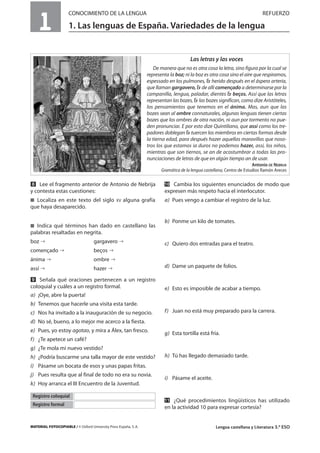 MATERIAL FOTOCOPIABLE / © Oxford University Press España, S. A. Lengua castellana y Literatura 3.º ESO
1
CONOCIMIENTO DE LA LENGUA REFUERZO
1. Las lenguas de España. Variedades de la lengua
MULTICULTURALIDADADAPTACIONESCURRICULARESEVALUACIÓNDECOMPETENCIASPRUEBASDEEVALUACIÓNACTIVIDADESDEREFUERZO
Las letras y las voces
De manera que no es otra cosa la letra, sino figura por la cual se
representa la boz; ni la boz es otra cosa sino el aire que respiramos,
espessado en los pulmones, herido después en el áspera arteria,
que llaman gargavero, de allí començado a determinarse por la
campanilla, lengua, paladar, dientes beços. Assí que las letras
representan las bozes, las bozes significan, como dize Aristóteles,
los pensamientos que tenemos en el ánima. Mas, aun que las
bozes sean al ombre connaturales, algunas lenguas tienen ciertas
bozes que los ombres de otra nación, ni aun por tormento no pue-
den pronunciar. E por esto dize Quintiliano, que assí como los tre-
padores doblegan tuercen los miembros en ciertas formas desde
la tierna edad, para después hazer aquellas maravillas que noso-
tros los que estamos ia duros no podemos hazer, assí, los niños,
mientras que son tiernos, se an de acostumbrar a todas las pro-
nunciaciones de letras de que en algún tiempo an de usar.
Antonio DE NEBRIJA
Gramática de la lengua castellana, Centro de Estudios Ramón Areces
ẋ Lee el fragmento anterior de Antonio de Nebrija
y contesta estas cuestiones:
࡯ Localiza en este texto del siglo XV alguna grafía
que haya desaparecido.
࡯ Indica qué términos han dado en castellano las
palabras resaltadas en negrita.
boz gargavero
començado beços
ánima ombre
assí hazer
Ẍ Señala qué oraciones pertenecen a un registro
coloquial y cuáles a un registro formal.
a) ¡Oye, abre la puerta!
b) Tenemos que hacerle una visita esta tarde.
c) Nos ha invitado a la inauguración de su negocio.
d) No sé, bueno, a lo mejor me acerco a la fiesta.
e) Pues, yo estoy agotao, y mira a Álex, tan fresco.
f) ¿Te apetece un café?
g) ¿Te mola mi nuevo vestido?
h) ¿Podría buscarme una talla mayor de este vestido?
i) Pásame un bocata de esos y unas papas fritas.
j) Pues resulta que al final de todo no era su novia.
k) Hoy arranca el III Encuentro de la Juventud.
ẍẖ Cambia los siguientes enunciados de modo que
expresen más respeto hacia el interlocutor.
a) Pues vengo a cambiar el registro de la luz.
b) Ponme un kilo de tomates.
c) Quiero dos entradas para el teatro.
d) Dame un paquete de folios.
e) Esto es imposible de acabar a tiempo.
f) Juan no está muy preparado para la carrera.
g) Esta tortilla está fría.
h) Tú has llegado demasiado tarde.
i) Pásame el aceite.
ẍẍ ¿Qué procedimientos lingüísticos has utilizado
en la actividad 10 para expresar cortesía?
Registro coloquial
Registro formal
 