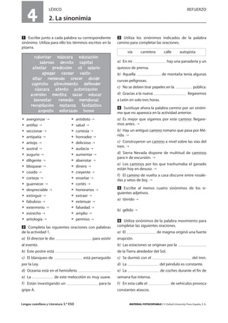 Lengua castellana y Literatura 3.º ESO MATERIAL FOTOCOPIABLE / © Oxford University Press España, S. A.
4
LÉXICO REFUERZO
2. La sinonimia
MULTICULTURALIDADADAPTACIONESCURRICULARESEVALUACIÓNDECOMPETENCIASPRUEBASDEEVALUACIÓNACTIVIDADESDEREFUERZO
Ẅ Escribe junto a cada palabra su correspondiente
sinónimo. Utiliza para ello los términos escritos en la
pizarra.
ț avergonzar ț antídoto
ț antifaz ț salud
ț seccionar ț cortesía
ț antipatía ț honradez
ț antojo ț delicioso
ț austral ț audacia
ț augurio ț aumentar
ț diligente ț abarrotar
ț bloquear ț dinero
ț cosido ț creyente
ț corteza ț enseñar
ț guarnecer ț cortés
ț despreciable ț honorarios
ț extinguir ț extraer
ț fabuloso ț extenuar
ț exterminio ț falsedad
ț estrecho ț amplio
ț antología ț permiso
ẅ Completa las siguientes oraciones con palabras
de la actividad 1.
a) El director le dio para asistir
al evento.
b) Este postre está
c) El blanqueo de está perseguido
por la Ley.
d) Oceanía está en el hemisferio
e) La de este melocotón es muy suave.
f) Están investigando un para la
gripe A.
Ẇ Utiliza los sinónimos indicados de la palabra
camino para completar las oraciones.
a) En mi hay una panadería y un
quiosco de prensa.
b) Aquella de montaña tenía algunas
curvas peligrosas.
c) No se deben tirar papeles en la pública.
d) Gracias a la nueva llegaremos
a León en solo tres horas.
ẇ Sustituye ahora la palabra camino por un sinóni-
mo que no aparezca en la actividad anterior.
a) Es mejor que sigamos por este camino: llegare-
mos antes.
b) Hay un antiguo camino romano que pasa por Mé-
rida.
c) Construyeron un camino a nivel sobre las vías del
tren.
d) Sierra Nevada dispone de multitud de caminos
para ir de excursión.
e) Los caminos por los que trashumaba el ganado
están hoy en desuso.
f) El camino de vuelta a casa discurre entre rosale-
das y setos de boj.
Ẉ Escribe al menos cuatro sinónimos de los si-
guientes adjetivos.
a) tórrido
b) gélido
ẉ Utiliza sinónimos de la palabra movimiento para
completar las siguientes oraciones.
a) El de magma originó una fuerte
erupción.
b) Las estaciones se originan por la
de la Tierra alrededor del Sol.
c) Se durmió con el del tren.
d) La del péndulo es constante.
e) La de coches durante el fin de
semana fue intensa.
f) En esta calle el de vehículos provoca
constantes atascos.
vía carretera calle autopista
ruborizar máscara educación
sabroso devoto capital
atestar predicción vil salario
apagar cansar vasto
sitiar remiendo crecer dividir
capricho atrevimiento defender
cáscara atento autorización
aversión mentira sacar educar
bienestar remedio meridional
recopilación matanza fantástico
angosto esforzado honor
 
