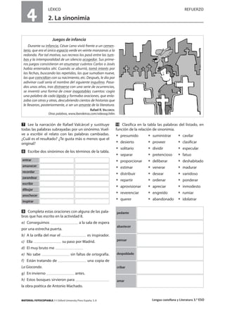 MATERIAL FOTOCOPIABLE / © Oxford University Press España, S. A Lengua castellana y Literatura 3.º ESO
4
LÉXICO REFUERZO
2. La sinonimia
MULTICULTURALIDADADAPTACIONESCURRICULARESEVALUACIÓNDECOMPETENCIASPRUEBASDEEVALUACIÓNACTIVIDADESDEREFUERZO
Ẋ Lee la narración de Rafael Valcárcel y sustituye
todas las palabras subrayadas por un sinónimo. Vuel-
ve a escribir el relato con las palabras cambiadas.
¿Cuál es el resultado? ¿Te gusta más o menos que el
original?
ẋ Escribe dos sinónimos de los términos de la tabla.
Ẍ Completa estas oraciones con alguna de las pala-
bras que has escrito en la actividad 8.
a) Conseguimos a la sala de espera
por una estrecha puerta.
b) A la orilla del mar el es inspirador.
c) Ella su paso por Madrid.
d) El muy bruto me
e) No sabe sin faltas de ortografía.
f) Están tratando de una copia de
La Gioconda.
g) En invierno antes.
h) Estos bosques sirvieron para
la obra poética de Antonio Machado.
ẍẖ Clasifica en la tabla las palabras del listado, en
función de la relación de sinonimia.
ț presumido ț suministrar ț cavilar
ț desierto ț proveer ț clasificar
ț solitario ț dividir ț especular
ț separar ț pretencioso ț fatuo
ț proporcionar ț deliberar ț deshabitado
ț estimar ț venerar ț madurar
ț distribuir ț desear ț vanidoso
ț repartir ț ordenar ț ponderar
ț aprovisionar ț apreciar ț inmodesto
ț reverenciar ț engreído ț rumiar
ț querer ț abandonado ț idolatrar
entrar
amanecer
recordar
zarandear
escribir
dibujar
anochecer
inspirar
Juegos de infancia
Durante su infancia, César Leno vivió frente a un cemen-
terio, que era el único espacio verde en veinte manzanas a la
redonda. Por tal motivo, sus recreos los pasó entre las tum-
bas y la intemporalidad de un silencio acogedor. Sus prime-
ros juegos consistieron en enumerar cuántos Carlos o Josés
había enterrados ahí. Cuando se aburrió, tomó interés por
las fechas, buscando las repetidas, las que sumaban nueve,
las que coincidían con su nacimiento, etc. Después, le dio por
adivinar cuál sería el nombre del siguiente inquilino. Pasa-
dos unos años, tras distraerse con una serie de ocurrencias,
se inventó una forma de crear inagotables cuentos: cogía
una palabra de cada lápida y formaba oraciones, que enla-
zaba con otras y otras, descubriendo cientos de historias que
le llevaron, posteriormente, a ser un amante de la literatura.
Rafael R. VALCÁRCEL
Otras palabras, www.iberoletras.com/videoop.htlm
pedante
abastecer
pensar
despoblado
cribar
amar
 