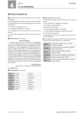 4
LÉXICO REFUERZO
2. La sinonimia
Solucionario
ẉ Son sinónimos de la palabra movimiento en las oraciones
propuestas:
a) El desplazamiento de magma originó una fuerte erupción.
b) Las estaciones se originan por la traslación de la Tierra alre-
dedor del Sol.
c) Se durmió con el vaivén del tren.
d) La oscilación del péndulo es constante.
e) La circulación de coches durante el fin de semana fue
intensa.
f) En esta calle el tránsito de vehículos provoca constantes
atascos.
Ẋ RESPUESTA ORIENTATIVA. [Por ejemplo,
Juegos de infancia
Durante su niñez, César Leno vivió frente a un camposanto,
que era el único lugar verde en veinte manzanas a la redonda.
Por tal motivo, sus recreos los pasó entre los sepulcros y la intem-
poralidad de un silencio agradable. Sus primeros juegos consis-
tieron en contar cuántos Carlos o Josés había enterrados ahí.
Cuando se aburrió, prestó atención a las fechas, buscando las
repetidas, las que sumaban nueve, las que se correspondían con
su nacimiento, etc. Después, le dio por adivinar cuál sería el nom-
bre del siguiente ocupante. Pasados unos años, tras entretenerse
con una serie de ocurrencias, se inventó una forma de crear innu-
merables cuentos: cogía una palabra de cada losa y formaba
oraciones, que enlazaba con otras y otras, descubriendo cientos
de historias que le llevaron, posteriormente, a ser un apasionado
de la literatura.
Rafael R. VALCÁRCEL
Otras palabras, www.iberoletras.com/videoop.htlm]
Resto, RESPUESTA LIBRE.
ẋ RESPUESTA ORIENTATIVA. [Por ejemplo,
Ẍ RESPUESTA ORIENTATIVA. [Por ejemplo,
a) Conseguimos acceder a la sala de espera por una estrecha
puerta.
b) A la orilla del mar la alborada es inspiradora.
c) Ella evocó su paso por Madrid.
d) El muy bruto me sacudió.
e) No sabe redactar sin faltas de ortografía.
f) Están tratando de esbozar una copia de La Gioconda.
g) En invierno oscurece antes.
h) Estos bosques sirvieron para sugerir la obra poética de
Antonio Machado.]
ẍẖ Las palabras del listado, en función de la relación de sino-
nimia con los términos propuestos, se clasifican así:
© Oxford University Press España, S. A. Lengua castellana y Literatura 3.º ESO
acceder penetrarentrar
clarear alboradaamanecer
evocar rememorarrecordar
sacudir menearzarandear
redactar garabatearescribir
esbozar delineardibujar
oscurecer crepúsculoanochecer
sugerir insinuar]inspirar
presumido, pretencioso, fatuo, vanidoso,
inmodesto, engreído
pedante
suministrar, proveer, proporcionar, distribuir,
repartir, aprovisionar
abastecer
cavilar, especular, deliberar, madurar,
ponderar, rumiar
pensar
desierto, solitario, deshabitado, abandonadodespoblado
clasificar, separar, ordenar, dividircribar
estimar, venerar, desear, apreciar, reverenciar,
querer, idolatrar
amar
 