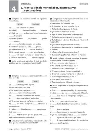 Lengua castellana y Literatura 3.º ESO MATERIAL FOTOCOPIABLE / © Oxford University Press España, S. A.
4
ORTOGRAFÍA REFUERZO
3. Acentuación de monosílabos, interrogativos
y exclamativos
MULTICULTURALIDADADAPTACIONESCURRICULARESEVALUACIÓNDECOMPETENCIASPRUEBASDEEVALUACIÓNACTIVIDADESDEREFUERZO
Ẅ Completa las oraciones usando los siguientes
monosílabos.
a) esta creo que no salimos.
b) Al lado casa hay un colegio Primaria.
c) Ojalá me un buen precio por los tomates
la cosecha.
d) Quiero que me un paquete globos
colores.
e) noche todos los gatos son pardos.
f) Por favor, quisiera una talla grande.
g) Aquel edificio es el alto de la ciudad.
h) He comido mucho, aún tengo hambre.
i) vale pájaro en mano que ciento volando.
j) Hace un día nublado, iremos a la playa.
ẅ Indica la categoría gramatical de cada una de las
palabras que has empleado en la actividad 1.
Ẇ Completa ahora estas oraciones con el monosí-
labo correcto.
a) gata está por los tejados.
b) Han traído una carta para
c) La tercera nota musical es
d) A no me importa esperarla.
e) decisión únicamente me afecta a
f) pensó que lo había hecho bien.
g) Tienes que lavar esta mañana coche.
h) por fin ha comprado libro que le
recomendaste.
i) Sobre frigorífico está paquete que
traje para
j) médico le dijo que era grave, pero
se lo tomó con mucha tranquilidad.
ẇ ¿A qué categoría gramatical pertenecen las pala-
bras que has utilizado en la actividad 3?
Ẉ Corrige estos enunciados escribiendo tilde en las
palabras que deban llevarla.
a) Te esperare a la salida del cine.
b) En Inglaterra se toma el te a las cinco.
c) Te han traido un paquete de Roma.
d) ¿Te apetece una taza de te rojo?
e) Ayer te vi muy disgustado: ¿que te pasaba?
f) Tu has hecho correctamente tu tarea hoy.
g) Tu habitacion esta muy desordenada y tu eres el
responsable.
h) ¿Tu crees que aprobaremos el examen?
i) Tu hermano Marcos cogio tu bicicleta sin que tu
lo supieras.
j) ¿Quien te ha dicho que tu no vienes?
k) Tu sabras lo que has hecho: ha sido tu eleccion.
ẉ Señala cuál es la categoría gramatical de las pala-
bras subrayadas en estas oraciones.
a) Si vas a beber no cojas el coche.
b) No entendí si se refería a mí o no.
c) Tenía ante sí una solución lógica.
d) Sí quiero —afirmó Eva con rotundidad.
e) El pianista tocaba un concierto en si bemol.
f) Llámame por teléfono si lo ves.
g) Solo piensa en sí mismo.
h) Tu amigo dijo que sí llegaría a tiempo.
Ẋ Utiliza las palabras se o sé para completar estas
oraciones.
a) Solo quejaba de su falta de comprensión.
b) «Solo que no nada», dijo el filósofo.
c) que ella no lo hizo porque siempre
comporta bien.
d) No espera buen tiempo hoy.
e) habló de todo en la reunión de coordina-
dores.
f) bueno, por favor.
g) ha construido un puente en la autovía.
h) ¿Te has asombrado de lo que de sintaxis?
i) agradable con la visita que viene.
j) le ha preparado una fiesta de cumpleaños
que que le gustará.
el / élmi / mí
mas / másde / dé
 