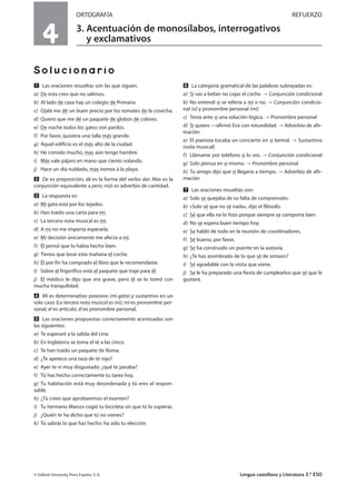 4
ORTOGRAFÍA REFUERZO
3. Acentuación de monosílabos, interrogativos
y exclamativos
Solucionario
Ẅ Las oraciones resueltas son las que siguen.
a) De esta creo que no salimos.
b) Al lado de casa hay un colegio de Primaria.
c) Ojalá me dé un buen precio por los tomates de la cosecha.
d) Quiero que me dé un paquete de globos de colores.
e) De noche todos los gatos son pardos.
f) Por favor, quisiera una talla más grande.
g) Aquel edificio es el más alto de la ciudad.
h) He comido mucho, mas aún tengo hambre.
i) Más vale pájaro en mano que ciento volando.
j) Hace un día nublado, mas iremos a la playa.
ẅ De es preposición; dé es la forma del verbo dar. Mas es la
conjunción equivalente a pero; más es adverbio de cantidad.
Ẇ La respuesta es:
a) Mi gata está por los tejados.
b) Han traído una carta para mí.
c) La tercera nota musical es mi.
d) A mí no me importa esperarla.
e) Mi decisión únicamente me afecta a mí.
f) Él pensó que lo había hecho bien.
g) Tienes que lavar esta mañana el coche.
h) Él por fin ha comprado el libro que le recomendaste.
i) Sobre el frigorífico está el paquete que traje para él.
j) El médico le dijo que era grave, pero él se lo tomó con
mucha tranquilidad.
ẇ Mi es determinativo posesivo (mi gata) y sustantivo en un
solo caso (La tercera nota musical es mi); mí es pronombre per-
sonal; el es artículo; él es pronombre personal.
Ẉ Las oraciones propuestas correctamente acentuadas son
las siguientes:
a) Te esperaré a la salida del cine.
b) En Inglaterra se toma el té a las cinco.
c) Te han traído un paquete de Roma.
d) ¿Te apetece una taza de té rojo?
e) Ayer te vi muy disgustado: ¿qué te pasaba?
f) Tú has hecho correctamente tu tarea hoy.
g) Tu habitación está muy desordenada y tú eres el respon-
sable.
h) ¿Tú crees que aprobaremos el examen?
i) Tu hermano Marcos cogió tu bicicleta sin que tú lo supieras.
j) ¿Quién te ha dicho que tú no vienes?
k) Tú sabrás lo que has hecho: ha sido tu elección.
ẉ La categoría gramatical de las palabras subrayadas es:
a) Si vas a beber no cojas el coche. Conjunción condicional
b) No entendí si se refería a mí o no. Conjunción condicio-
nal (si) y pronombre personal (mí)
c) Tenía ante sí una solución lógica. Pronombre personal
d) Sí quiero —afirmó Eva con rotundidad. Adverbio de afir-
mación
e) El pianista tocaba un concierto en si bemol. Sustantivo
(nota musical)
f) Llámame por teléfono si lo ves. Conjunción condicional
g) Solo piensa en sí mismo. Pronombre personal
h) Tu amigo dijo que sí llegaría a tiempo. Adverbio de afir-
mación
Ẋ Las oraciones resueltas son:
a) Solo se quejaba de su falta de comprensión.
b) «Solo sé que no sé nada», dijo el filósofo.
c) Sé que ella no lo hizo porque siempre se comporta bien.
d) No se espera buen tiempo hoy.
e) Se habló de todo en la reunión de coordinadores.
f) Sé bueno, por favor.
g) Se ha construido un puente en la autovía.
h) ¿Te has asombrado de lo que sé de sintaxis?
i) Sé agradable con la visita que viene.
j) Se le ha preparado una fiesta de cumpleaños que sé que le
gustará.
© Oxford University Press España, S. A. Lengua castellana y Literatura 3.º ESO
 