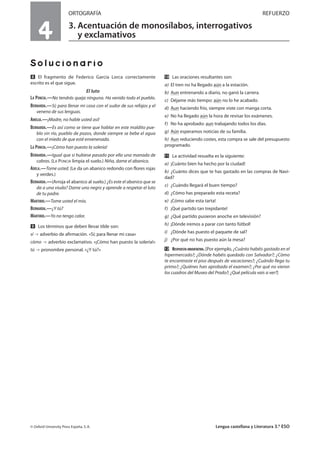 ORTOGRAFÍA REFUERZO
3. Acentuación de monosílabos, interrogativos
y exclamativos
Solucionario
ẋ El fragmento de Federico García Lorca correctamente
escrito es el que sigue.
El luto
LA PONCIA.—No tendrás queja ninguna. Ha venido todo el pueblo.
BERNARDA.—Sí; para llenar mi casa con el sudor de sus refajos y el
veneno de sus lenguas.
AMELIA.—¡Madre, no hable usted así!
BERNARDA.—Es así como se tiene que hablar en este maldito pue-
blo sin río, pueblo de pozos, donde siempre se bebe el agua
con el miedo de que esté envenenada.
LA PONCIA.—¡Cómo han puesto la solería!
BERNARDA.—Igual que si hubiese pasado por ella una manada de
cabras. (LA PONCIA limpia el suelo.) Niña, dame el abanico.
ADELA.—Tome usted. (Le da un abanico redondo con flores rojas
y verdes.)
BERNARDA.—(Arroja el abanico al suelo.) ¿Es este el abanico que se
da a una viuda? Dame uno negro y aprende a respetar el luto
de tu padre.
MARTIRIO.—Tome usted el mío.
BERNARDA.—¿Y tú?
MARTIRIO.—Yo no tengo calor.
Ẍ Los términos que deben llevar tilde son:
sí adverbio de afirmación. «Sí; para llenar mi casa»
cómo adverbio exclamativo. «¡Cómo han puesto la solería!»
tú pronombre personal. «¿Y tú?»
ẍẖ Las oraciones resultantes son:
a) El tren no ha llegado aún a la estación.
b) Aun entrenando a diario, no ganó la carrera.
c) Déjame más tiempo: aún no lo he acabado.
d) Aun haciendo frío, siempre viste con manga corta.
e) No ha llegado aún la hora de revisar los exámenes.
f) No ha aprobado: aun trabajando todos los días.
g) Aún esperamos noticias de su familia.
h) Aun reduciendo costes, esta compra se sale del presupuesto
programado.
ẍẍ La actividad resuelta es la siguiente:
a) ¡Cuánto bien ha hecho por la ciudad!
b) ¿Cuánto dices que te has gastado en las compras de Navi-
dad?
c) ¿Cuándo llegará el buen tiempo?
d) ¿Cómo has preparado esta receta?
e) ¡Cómo sabe esta tarta!
f) ¡Qué partido tan trepidante!
g) ¿Qué partido pusieron anoche en televisión?
h) ¡Dónde iremos a parar con tanto fútbol!
i) ¿Dónde has puesto el paquete de sal?
j) ¿Por qué no has puesto aún la mesa?
ẍẘ RESPUESTA ORIENTATIVA. [Por ejemplo, ¿Cuánto habéis gastado en el
hipermercado?; ¿Dónde habéis quedado con Salvador?; ¿Cómo
te encontraste el piso después de vacaciones?; ¿Cuándo llega tu
primo?; ¿Quiénes han aprobado el examen?; ¿Por qué no vieron
los cuadros del Museo del Prado?; ¿Qué película vais a ver?]
© Oxford University Press España, S. A. Lengua castellana y Literatura 3.º ESO
4
 