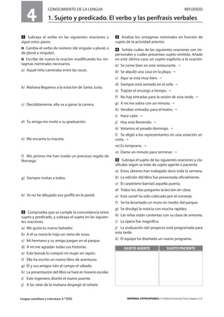 Lengua castellana y Literatura 3.º ESO MATERIAL FOTOCOPIABLE / © Oxford University Press España, S. A.
4
CONOCIMIENTO DE LA LENGUA REFUERZO
1. Sujeto y predicado. El verbo y las perífrasis verbales
MULTICULTURALIDADADAPTACIONESCURRICULARESEVALUACIÓNDECOMPETENCIASPRUEBASDEEVALUACIÓNACTIVIDADESDEREFUERZO
Ẅ Subraya el verbo en las siguientes oraciones y
sigue estos pasos:
࡯ Cambia el verbo de número (de singular a plural, o
de plural a singular).
࡯ Escribe de nuevo la oración modificando los sin-
tagmas nominales necesarios.
a) Aquel niño caminaba entre las rocas.
b) Mañana llegamos a la estación de Santa Justa.
c) Decididamente, ella va a ganar la carrera.
d) Tu amiga me invitó a su graduación.
e) Me encanta tu maceta.
f) Mis primos me han traído un precioso regalo de
Noruega.
g) Siempre invitas a todos.
h) Yo no he dibujado ese graffiti en la pared.
ẅ Comprueba que se cumple la concordancia entre
sujeto y predicado, y subraya el sujeto en las siguien-
tes oraciones.
a) Me gusta tu nuevo bañador.
b) A él su novia le trajo un ramo de rosas.
c) Mi hermano y su amigo juegan en el parque.
d) A mí me agradan todas sus historias.
e) Este bonsái lo compró mi mujer en Japón.
f) Ella ha escrito un nuevo libro de aventuras.
g) Él y sus amigos irán al campo el sábado.
h) La presentación del libro se hará en horario escolar.
i) Este ingeniero diseñó el nuevo puente.
j) A las siete de la mañana despegó el cohete.
Ẇ Analiza los sintagmas nominales en función de
sujeto de la actividad anterior.
ẇ Señala cuáles de las siguientes oraciones son im-
personales y cuáles presentan sujeto omitido. Añade
en este último caso un sujeto explícito a la oración.
a) Se come bien en este restaurante.
b) Se alquiló una casa en la playa.
c) Aquí se está muy bien.
d) Siempre está sentado en el sofá.
e) Trajiste el encargo a tiempo.
f) No hay entradas para la sesión de esta tarde.
g) A mí me sobra con un minuto.
h) Vendían entradas para el teatro.
i) Hace calor.
j) Hoy está lloviendo.
k) Votamos el pasado domingo.
l) Se eligió a los representantes en una votación se-
creta.
m) Es temprano.
n) Dame un minuto para terminar.
Ẉ Subraya el sujeto de las siguientes oraciones y cla-
sifícalas según se trate de sujeto agente o paciente.
a) Estos obreros han trabajado duro toda la semana.
b) La edición del libro fue presentada oficialmente.
c) El carpintero barnizó aquella puerta.
d) Todos los días pregunto la lección en clase.
e) Este cartel ha sido colocado por el conserje.
f) Se ha levantado un muro en medio del parque.
g) Se divulgó la noticia con mucha rapidez.
h) Las niñas están contentas con su clase de armonía.
i) La ópera fue magnífica.
j) La evaluación del proyecto está programada para
esta tarde.
k) El equipo ha diseñado un nuevo programa.
SUJETO AGENTE SUJETO PACIENTE
 