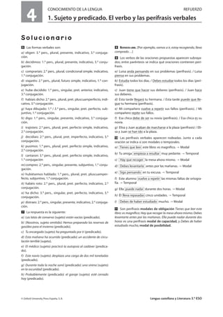 4
CONOCIMIENTO DE LA LENGUA REFUERZO
1. Sujeto y predicado. El verbo y las perífrasis verbales
Solucionario
ẉ Las formas verbales son:
a) eligen: 3.ª pers., plural, presente, indicativo, 3.ª conjuga-
ción.
b) decidimos: 1.ª pers., plural, presente, indicativo, 3.ª conju-
gación.
c) compraríais: 2.ª pers., plural, condicional simple, indicativo,
1.ª conjugación.
d) viajaréis: 2.ª pers., plural, futuro simple, indicativo, 1.ª con-
jugación.
e) hube decidido: 1.ª pers., singular, pret. anterior, indicativo,
3.ª conjugación.
f) habíais dicho: 2.ª pers., plural, pret. pluscuamperfecto, indi-
cativo, 3.ª conjugación.
g) haya dibujado: 1.ª / 3.ª pers., singular, pret. perfecto, sub-
juntivo, 1.ª conjugación.
h) digo: 1.ª pers., singular, presente, indicativo, 3.ª conjuga-
ción.
i) trajisteis: 2.ª pers., plural, pret. perfecto simple, indicativo,
2.ª conjugación.
j) decidíais: 2.ª pers., plural, pret. imperfecto, indicativo, 3.ª
conjugación.
k) pusimos: 1.ª pers., plural, pret. perfecto simple, indicativo,
2.ª conjugación.
l) cantaron: 3.ª pers., plural, pret. perfecto simple, indicativo,
1.ª conjugación
m)compres: 2.ª pers., singular, presente, subjuntivo, 1.ª conju-
gación.
n) hubiésemos hablado: 1.ª pers., plural, pret. pluscuamper-
fecto, subjuntivo, 1.ª conjugación.
ñ) habéis roto: 2.ª pers., plural, pret. perfecto, indicativo, 2.ª
conjugación.
o) ha dicho: 3.ª pers., singular, pret. perfecto, indicativo, 3.ª
conjugación.
p) distraes: 2.ª pers., singular, presente, indicativo, 2.ª conjuga-
ción.
Ẋ La respuesta es la siguiente:
a) Las latas de conserva (sujeto) están vacías (predicado).
b) (Nosotros, sujeto omitido) Hemos preparado las reservas de
gasóleo para el invierno (predicado).
c) Tu encargado (sujeto) ha preguntado por ti (predicado).
d) Esta mañana ha ocurrido (predicado) un accidente de circu-
lación terrible (sujeto).
e) El médico (sujeto) practicó la autopsia al cadáver (predica-
do).
f) Este navío (sujeto) desplaza una carga de dos mil toneladas
(predicado).
g) Durante toda la noche sonó (predicado) una sirena (sujeto)
en la oscuridad (predicado).
h) Probablemente (predicado) el garaje (sujeto) esté cerrado
hoy (predicado).
ẋ RESPUESTA LIBRE. [Por ejemplo, vamos a ir, estoy recogiendo, lleva
comprado…]
Ẍ Los verbos de las oraciones propuestas aparecen subraya-
dos; entre paréntesis se indica qué oraciones contienen perí-
frasis.
a) Luisa anda pensando en sus problemas (perífrasis). / Luisa
piensa en sus problemas.
b) Estudia todos los días. / Debes estudiar todos los días (perí-
frasis).
c) Juan tiene que hacer sus deberes (perífrasis). / Juan hace
sus deberes.
d) Esta tarde llegará tu hermana. / Esta tarde puede que lle-
gue tu hermana (perífrasis).
e) Mi compañero vuelve a repetir sus fallos (perífrasis). / Mi
compañero repite sus fallos.
f) Esa chica debe de ser su novia (perífrasis). / Esa chica es su
novia.
g) Elisa y Juan acaban de marcharse a la plaza (perífrasis) / Eli-
sa y Juan se han ido a la plaza.
ẍẖ Las perífrasis verbales aparecen rodeadas. Junto a cada
oración se indica si son modales o temporales.
a) este libro: es magnífico. Modal
b) Tu amiga muy pedante. Temporal
c) la mesa ahora mismo. Modal
d) antes por las mañanas. Modal
e) en tu excusa. Temporal
f) Este alumno las mismas faltas de ortogra-
fía. Temporal
g) Ella durante dos horas. Modal
h) Él cinco unidades. Temporal
i) mucho. Modal
ẍẍ Son perífrasis modales de obligación Tienes que leer este
libro: es magnífico; Hay que recoger la mesa ahora mismo; Debes
levantarte antes por las mañanas. Ella puede nadar durante dos
horas es una perífrasis modal de capacidad, y Debes de haber
estudiado mucho, modal de posibilidad.
Debes de haber estudiado
lleva repasadas
puede nadar
vuelve a repetir
Sigo pensando
Debes levantarte
Hay que recoger
empieza a resultar
Tienes que leer
© Oxford University Press España, S. A. Lengua castellana y Literatura 3.º ESO
 