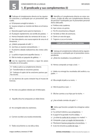 Lengua castellana y Literatura 3.º ESO MATERIAL FOTOCOPIABLE / © Oxford University Press España, S. A.
5
CONOCIMIENTO DE LA LENGUA REFUERZO
1. El predicado y sus complementos (I)
MULTICULTURALIDADADAPTACIONESCURRICULARESEVALUACIÓNDECOMPETENCIASPRUEBASDEEVALUACIÓNACTIVIDADESDEREFUERZO
Ẅ Subraya el complemento directo en las siguien-
tes oraciones y sustitúyelo por un pronombre ade-
cuado.
a) El fontanero arregló la tubería.
b) Susana compró un montón de libros en el merca-
dillo.
c) Necesito papel nuevo para la impresora.
d) Él preparó rápidamente una tortilla de patatas.
e) Hemos limpiado todas las ventanas de la casa.
f) Han descubierto una nueva especie de rana en el
Amazonas.
g) ¿Habéis preparado el café?
h) Javi hizo un examen extraordinario.
i) El próximo sábado realizaremos dos visitas cultu-
rales.
j) La policía inspeccionó aquellos barcos.
k) Ella ha traído un paquete de galletas.
ẅ Lee las siguientes oraciones y sigue los pasos
indicados en el recuadro:
a) Los alumnos de cuarto visitarán hoy el museo de
Ciencias.
b) He visto una galaxia nebular por el telescopio.
c) Aquella chica ha compuesto un relato breve.
d) He corregido todos los exámenes.
e) Carmen escribió una novela entretenida.
f) Todos escuchamos su voz alta y clara.
Ẇ Identifica el complemento directo en estas ora-
ciones. ¿Cuáles de ellos son complementos directos
de persona? Sustitúyelos por el pronombre personal
átono adecuado.
a) Prefiero este cuaderno.
b) Ayer vimos a tu primo.
c) Por fin encontramos a Raquel.
d) Ha leído un libro de aventuras.
e) Dame un vaso de agua.
f) Trajeron a Luis en la moto.
ẇ Subraya el complemento indirecto de las siguien-
tes oraciones y sustitúyelo por el pronombre corres-
pondiente.
a) ¿Diste los resultados a tus profesores?
b) Hemos comprado un traje a José.
c) Adela no entregó los resultados del análisis a su
padre.
d) Ella arregló el pelo a su novio.
e) Abre la puerta a Juan.
f) Ella lee cuentos a sus hijos por la noche.
g) ¿Has echado comida a la gata?
Ẉ Indica qué función cumplen los sintagmas subra-
yados.
a) Su actitud molesta a sus compañeros.
b) A Juan le ha gustado mucho el libro.
c) ¿Le diste la vuelta de la compra a tu madre?
d) Cómprale a Juan un regalo de bienvenida.
e) Plantearon buenas preguntas a la escritora.
f) A mí me encanta su estilo de ropa.
COMPLEMENTO DIRECTO DE PERSONA
1.º Indica cuál es su complemento directo.
2.º Transfórmalas en oraciones pasivas.
3.º Subraya el sujeto de las oraciones pasivas que
has escrito.
 