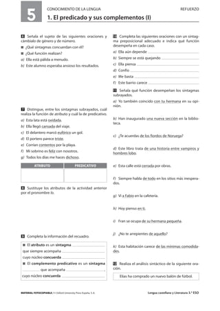 MATERIAL FOTOCOPIABLE / © Oxford University Press España, S. A. Lengua castellana y Literatura 3.º ESO
5
CONOCIMIENTO DE LA LENGUA REFUERZO
1. El predicado y sus complementos (I)
MULTICULTURALIDADADAPTACIONESCURRICULARESEVALUACIÓNDECOMPETENCIASPRUEBASDEEVALUACIÓNACTIVIDADESDEREFUERZO
ẉ Señala el sujeto de las siguientes oraciones y
cámbialo de género y de número.
࡯ ¿Qué sintagmas concuerdan con él?
࡯ ¿Qué función realizan?
a) Ella está pálida a menudo.
b) Este alumno esperaba ansioso los resultados.
Ẋ Distingue, entre los sintagmas subrayados, cuál
realiza la función de atributo y cuál la de predicativo.
a) Esta lata está oxidada.
b) Ella llegó cansada del viaje.
c) El delantero marcó eufórico un gol.
d) El portero parece triste.
e) Corrían contentos por la playa.
f) Mi sobrino es feliz con nosotros.
g) Todos los días me haces dichoso.
ẋ Sustituye los atributos de la actividad anterior
por el pronombre lo.
Ẍ Completa la información del recuadro.
ẍẖ Completa las siguientes oraciones con un sintag-
ma preposicional adecuado e indica qué función
desempeña en cada caso.
a) Ella aún depende
b) Siempre se está quejando
c) Ella piensa
d) Confío
e) Me basta
f) Este barrio carece
ẍẍ Señala qué función desempeñan los sintagmas
subrayados.
a) Yo también coincido con tu hermana en su opi-
nión.
b) Han inaugurado una nueva sección en la biblio-
teca.
c) ¿Te acuerdas de los fiordos de Noruega?
d) Este libro trata de una historia entre vampiros y
hombres lobo.
e) Esta calle está cerrada por obras.
f) Siempre habla de todo en los sitios más inespera-
dos.
g) Vi a Fabio en la cafetería.
h) Hoy pienso en ti.
i) Fran se ocupa de su hermana pequeña.
j) ¿No te arrepientes de aquello?
k) Esta habitación carece de las mínimas comodida-
des.
ẍẎ Realiza el análisis sintáctico de la siguiente ora-
ción.
Elías ha comprado un nuevo balón de fútbol.
࡯ El atributo es un sintagma
que siempre acompaña
cuyo núcleo concuerda
࡯ El complemento predicativo es un sintagma
que acompaña ,
cuyo núcleo concuerda
ATRIBUTO PREDICATIVO
 