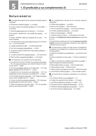 5
CONOCIMIENTO DE LA LENGUA REFUERZO
1. El predicado y sus complementos (I)
Solucionario
Ẅ El complemento directo de las oraciones indicadas aparece
subrayado.
a) El fontanero arregló la tubería. La arregló.
b) Susana compró un montón de libros en el mercadillo.
Los compró.
c) Necesito papel nuevo para la impresora. Lo necesito.
d) Él preparó rápidamente una tortilla de patatas. La
preparó.
e) Hemos limpiado todas las ventanas de la casa. Las
hemos limpiado.
f) Han descubierto una nueva especie de rana en el Amazo-
nas. La han descubierto.
g) ¿Habéis preparado el café? ¿Lo habéis preparado?
h) Javi hizo un examen extraordinario. Lo hizo.
i) El próximo sábado realizaremos dos visitas culturales.
Las realizaremos.
j) La policía inspeccionó aquellos barcos. Los inspeccionó.
k) Ella ha traído un paquete de galletas. Lo ha traído.
ẅ Las respuestas a las cuestiones son las siguientes:
a) Los alumnos de cuarto visitarán hoy el museo de Ciencias.
CD / El museo de Ciencias será visitado hoy por los alum-
nos de cuarto. Sujeto
b) He visto una galaxia nebular por el telescopio. CD / Una
galaxia nebular ha sido vista por mí. Sujeto
c) Aquella chica ha compuesto un relato breve. CD / Un
relato breve ha sido compuesto por aquella chica. Sujeto
d) He corregido todos los exámenes. CD / Todos los exáme-
nes han sido corregidos por mí. Sujeto
e) Carmen escribió una novela entretenida. CD / Una nove-
la entretenida fue escrita por Carmen. Sujeto
f) Todos escuchamos su voz alta y clara. CD / Su voz alta y
clara fue escuchada por todos. Sujeto
Ẇ Los complementos directos de las oraciones aparecen
subrayados.
a) Prefiero este cuaderno. Lo prefiero.
b) Ayer vimos a tu primo. Ayer lo [le] vimos.
c) Por fin encontramos a Raquel. Por fin la encontramos.
d) Ha leído un libro de aventuras. Lo ha leído.
e) Dame un vaso de agua. Dámelo.
f) Trajeron a Luis en la moto. Lo [le] trajeron en la moto.
Presentan un complemento directo de persona las oraciones
b), c), f).
Es conveniente recordar que en el caso de persona masculina
singular, el leísmo está admitido, siendo por tanto válidas las
sustituciones por lo o por le.
ẇ A continuación se indica, en cada oración, el complemen-
to indirecto y el resultado de su sustitución por el pronombre
correspondiente.
a) ¿Diste los resultados a tus profesores? ¿Les diste los resul-
tados?
b) Hemos comprado un traje a José. Le hemos comprado un
traje.
c) Adela no entregó los resultados del análisis a su padre.
Adela le entregó los resultados del análisis.
d) Ella arregló el pelo a su novio. Ella le arregló el pelo.
e) Abre la puerta a Juan. Ábrele la puerta.
f) Ella lee cuentos a sus hijos por la noche. Ella les lee cuentos.
g) ¿Has echado comida a la gata? ¿Le has echado comida?
Ẉ La función de los sintagmas subrayados es, en cada ora-
ción:
a) Su actitud molesta a sus compañeros. CI
b) A Juan le ha gustado mucho el libro. CI / Sujeto
c) ¿Le diste la vuelta de la compra a tu madre? CD
d) Cómprale a Juan un regalo de bienvenida. CI / CD
e) Plantearon buenas preguntas a la escritora. CD / CI
f) A mí me encanta su estilo de ropa. CI / Sujeto
© Oxford University Press España, S. A. Lengua castellana y Literatura 3.º ESO
 