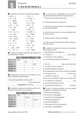 Lengua castellana y Literatura 3.º ESO MATERIAL FOTOCOPIABLE / © Oxford University Press España, S. A.
5
ORTOGRAFÍA REFUERZO
3. Uso de las letras b, v
MULTICULTURALIDADADAPTACIONESCURRICULARESEVALUACIÓNDECOMPETENCIASPRUEBASDEEVALUACIÓNACTIVIDADESDEREFUERZO
Ẅ Completa con b o con v las siguientes palabras.
ț decisi o ț noci o
ț de erías ț octosíla o
ț o ligado ț a ieso
ț in estigar ț con ento
ț her í oro ț tem lor
ț ser icial ț idriera
ț iniese ț inesta le
ț ine ita le ț expediti o
ț sa ueso ț ha ilidad
ț tam alear ț esqui o
ț am ulancia ț a urrido
ț o tuso ț a eriguar
ț la a o ț do le
ț na ío ț zum ido
ț aga undo ț fá ula
ț o ser ar ț mo ilidad
ẅ Conjuga el pretérito imperfecto de indicativo de
los verbos estar, ir y deber.
Ẇ Comprueba tu respuesta a la actividad 2 y com-
pleta la información del recuadro.
ẇ Completa la tabla con el pretérito perfecto sim-
ple de los verbos estar, hervir y sostener.
Ẉ ¿A qué término corresponde cada una de las
siguientes definiciones? Todos empiezan por bio-.
1. Ciencia que trata de los seres vivos.
2. Historia de la vida de una persona.
3. Tipo de basura que puede ser degradada por la
acción de la naturaleza.
4. Examen que se hace de un trozo de tejido toma-
do de un ser vivo.
5. Perteneciente o relativo a la biología.
6. Parte de la atmósfera terrestre donde se desarro-
lla la vida animal.
ẉ Completa las siguientes oraciones con palabras
que empiezan por bi-.
a) Una palabra con dos sílabas es
b) Tu hijo es el de tu abuelo.
c) Una calle con dos sentidos es
d) Una persona que habla dos idiomas es
e) Un año llega cada cuatro años.
f) Un avión con dos motores es
g) El poder legislativo español es :
está compuesto por dos cámaras, Congreso y Senado.
h) Te esperaré en la de esta calle.
i) ¿Tendrías un poco de para
hacer mejor la digestión? Algo me ha sentado mal.
j) En anatomía se estudia el , que
es un músculo del brazo humano.
k) Esta puerta gira sobre tres de hierro.
Ẋ Escribe el adjetivo derivado de cada palabra
subrayada en las siguientes oraciones.
a) Que padece esclavitud.
b) Que siente con gravedad.
c) Que tiene mucha imaginación.
d) Que provoca atracción.
e) Nacido en Moldavia.
f) Que sugiere, que suscita emoción.
g) Que opina con positividad.
ESTAR
Yo estaba
IR DEBER
Tú ibas
Él / ella debía
Nosotros / as
Vosotros / as
Ellos / as
ESTAR
Yo estuve
HERVIR SOSTENER
Tú herviste
Él / ella sostuvo
Nosotros / as
Vosotros / as
Ellos / as
Se escriben con b todas las formas del
de los verbos de la
conjugación y del verbo
 