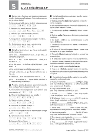 MATERIAL FOTOCOPIABLE / © Oxford University Press España, S. A. Lengua castellana y Literatura 3.º ESO
5
ORTOGRAFÍA REFUERZO
3. Uso de las letras b, v
MULTICULTURALIDADADAPTACIONESCURRICULARESEVALUACIÓNDECOMPETENCIASPRUEBASDEEVALUACIÓNACTIVIDADESDEREFUERZO
ẋ EMPIEZA POR… Averigua qué palabras se esconden
tras las siguientes definiciones. (Pista: todas empiezan
por la misma sílaba.)
1. Persona que habla bien y sin decir palabras soeces.
2. Persona con buena ventura, destino.
3. Persona que hace bien a otra persona.
4. Conjunto de las cosas necesarias para vivir bien.
5. Recibimiento que se hace a una persona.
Ẍ Completa las oraciones que hay a continuación
con las letras b o v.
a) En la no ela aparece un cauti o que estu o
ocho años en prisión.
b) La di a reci ió con agrado la o ación al fi-
nal de la o ra.
c) En dieciseisa os de final cayó el Recreati o de
Huel a.
d) La centésima parte del dólar es un centa o.
e) Cayó tanta nie e que hundió el techo de la
na e.
f) El cóncla e de presidentes no firmó el a al.
g) La ecindad en el loque donde pasamos el
erano es muy escandalosa.
ẍẖ PALABRAS OCULTAS. Descubre las siguientes pala-
bras ocultas. (Pista: todas contienen b o v.)
1. Instrumento musical parecido a un tambor, pero
más grande.
2. Meter el líquido dentro de una botella.
3. Sherlock Holmes lo hace.
4. Encontrar la solución de algo.
5. Parte del cuerpo humano en el centro de la barriga.
6. Tomar demasiado alcohol.
7. Los superhéroes lo son.
ẍẍ Tacha la palabra incorrecta para que las oracio-
nes tengan sentido.
a) Cada cuatro años botamos / votamos en las elec-
ciones europeas.
b) En el entrenamiento de baloncesto aprendimos a
botar / votar el balón / valón.
c) Los impuestos graban / gravan los bienes inmue-
bles.
d) Quiero grabar / gravar un disco con mis propias
canciones.
e) Un balón / valón es una persona nacida en una
región de Bélgica.
f) Desde aquí se observa una basta / vasta exten-
sión de tierra.
g) El tejido de los uniformes era basto / vasto, muy
tosco y de tacto poco agradable.
h) Rompió el bate / vate de béisbol en uno de los
lanzamientos.
i) El bate / vate recitó su poesía en la reunión literaria.
j) Se llama barón / varón a aquella persona que tie-
ne mucha influencia dentro de un partido.
k) El recién nacido ha sido barón / varón.
l) Hoy no te rebelaré / revelaré todos mis secretos.
m) La tripulación del Bounty se rebeló / reveló contra
su capitán.
ẍẎ Completa los huecos de las oraciones con las for-
mas de los verbos indicadas.
a) Hace un momento [ir: 1.ª pers. sing.;
pret. imperfecto de indicativo] a la cafetería cuando
sonó un estruendo de platos.
b) Deja cinco minutos que [hervir: 3.ª
pers. sing.; presente subjuntivo] el agua.
c) Yo me [servir: 1.ª pers. sing.; condi-
cional simple] otro trozo de pastel.
d) El año que viene [vivir: 1.ª pers. pl.;
futuro simple indicativo] en Australia.
e) Ella se [atribuir: 3.ª pers. sing.; pret.
perfecto simple] todo el mérito.
f) Aquel niño [saber: 3.ª pers. sing.; pret.
imperfecto indicativo] todas las respuestas del test.
g) La semana pasada [recibir: 3.ª pers.
sing.; pret. perfecto simple] el Premio Planeta.
h) Creo que en esta habitación [caber:
3.ª pers. pl.; condicional simple] dos camas.
i) Hoy [ir: 1.ª pers. pl.; presente indica-
tivo] a ver la película de romanos.EARELUI
ERAAROE
OILO
AGIEA
AISEI
ALLEOE
OO
AIEV
ATE
OEH
OAUNEA
OALAH
 
