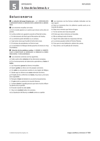5
ORTOGRAFÍA REFUERZO
3. Uso de las letras b, v
Solucionario
ẋ La solución del juego Empieza por… es 1. BIENHABLADO.
2. BIENAVENTURADO. 3. BIENHECHOR. 4. BIENESTAR. 5. BIENVE-
NIDA.
Ẍ Las oraciones resueltas son estas:
a) En la novela aparece un cautivo que estuvo ocho años en
prisión.
b) La diva recibió con agrado la ovación al final de la obra.
c) En dieciseisavos de final cayó el Recreativo de Huelva.
d) La centésima parte del dólar es un centavo.
e) Cayó tanta nieve que hundió el techo de la nave.
f) El cónclave de presidentes no firmó el aval.
g) La vecindad en el bloque donde pasamos el verano es muy
escandalosa.
ẍẖ Solución de las palabras ocultas. 1. BOMBO. 2. EMBOTE-
LLAR. 3. INVESTIGAR. 4. AVERIGUAR. 5. OMBLIGO. 6. EMBO-
RRACHARSE. 7. INVULNERABLES.
ẍẍ Las oraciones correctas son las siguientes.
a) Cada cuatro años votamos en las elecciones europeas.
b) En el entrenamiento de baloncesto aprendimos a botar el
balón.
c) Los impuestos gravan los bienes inmuebles.
d) Quiero grabar un disco con mis propias canciones.
e) Un valón es una persona nacida en una región de Bélgica.
f) Desde aquí se observa una vasta extensión de tierra.
g) El tejido de los uniformes era basto, muy tosco y de tacto
poco agradable.
h) Rompió el bate de béisbol en uno de los lanzamientos.
i) El vate recitó su poesía en la reunión literaria.
j) Se llama barón a aquella persona que tiene mucha influen-
cia dentro de un partido.
k) El recién nacido ha sido varón.
l) Hoy no te revelaré todos mis secretos.
m)La tripulación del Bounty se rebeló contra su capitán.
ẍẎ Las oraciones con las formas verbales indicadas son las
que siguen:
a) Hace un momento iba a la cafetería cuando sonó un es-
truendo de platos.
b) Deja cinco minutos que hierva el agua.
c) Yo me serviría otro trozo de pastel.
d) El año que viene viviremos en Australia.
e) Ella se atribuyó todo el mérito.
f) Aquel niño sabía todas las respuestas del test.
g) La semana pasada recibió el Premio Planeta.
h) Creo que en esta habitación cabrían dos camas.
i) Hoy vamos a ver la película de romanos.
© Oxford University Press España, S. A. Lengua castellana y Literatura 3.º ESO
 