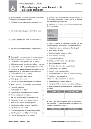 Lengua castellana y Literatura 3.º ESO MATERIAL FOTOCOPIABLE / © Oxford University Press España, S. A.
6
CONOCIMIENTO DE LA LENGUA REFUERZO
1. El predicado y sus complementos (II).
Clases de oraciones
MULTICULTURALIDADADAPTACIONESCURRICULARESEVALUACIÓNDECOMPETENCIASPRUEBASDEEVALUACIÓNACTIVIDADESDEREFUERZO
Ẅ Transforma las siguientes oraciones a voz pasiva
y subraya el complemento agente.
a) El alcalde inaugurará un nuevo polideportivo.
b) Esta empresa construye la autovía de la costa.
c) El poeta redactó unas notas en la servilleta.
d) Joaquín ha preparado un arroz muy bueno.
ẅ Subraya los complementos circunstanciales en
las siguientes oraciones e indica de qué tipo son.
a) Esta mañana había grandes olas en el mar.
b) Adriana prepara la comida con cuidado y esmero.
c) En el parque había un gran estanque con cisnes.
d) Los libros de la biblioteca están colocados en am-
plias estanterías de madera por orden alfabético.
e) Encontró las llaves en su bolsillo.
f) Comes demasiado por la noche.
g) No te quejes demasiado.
h) Tuvo un accidente por negligencia al volante.
Ẇ Marca con una X las oraciones impersonales.
a) Esta tarde hace frío. Ǣ
b) ¿Has comprado ya el pan? Ǣ
c) ¿Hay bastante agua caliente en la caldera? Ǣ
d) Hemos traído nuevas noticias. Ǣ
e) Hay tres pisos en oferta en aquel bloque. Ǣ
f) El pescador atrapó un besugo en su red. Ǣ
g) Hace mucho tiempo desde su partida. Ǣ
h) Aquel cocinero hace un arroz magnífico. Ǣ
i) Está lloviendo esta noche. Ǣ
j) En la sierra cayó una nevada impresionante. Ǣ
k) Aquel rayo partió un árbol por la mitad. Ǣ
l) El fin de semana granizó en Valencia. Ǣ
ẇ Vuelve a leer la actividad 3, subraya el sujeto de
las oraciones personales y señala cuál es en aquellas
que presentan sujeto omitido.
Ẉ Clasifica en la tabla las oraciones impersonales
de la actividad 3.
ẉ Indica cuáles de las siguientes oraciones son pre-
dicativas y cuáles atributivas, y subraya su atributo.
a) No admiten nuevos socios en el club de golf.
b) Abre el tarro de paté.
c) Aquella chica del parque es rubia.
d) Juan se siente tranquilo.
e) Hoy tengo el día libre.
f) Este concertista toca el piano de fábula.
g) Juan parece cansado hoy.
h) Todos los alumnos están muy ansiosos.
i) Esta manzana está podrida.
j) Joaquín lee una guía de viajes.
k) Elías se ha comido un plato de fideos con almejas.
l) Carolina es una gran atleta.
m) Ella vive estupendamente en Tenerife.
n) Salvador es una persona nerviosa.
ñ) Hemos incluido un nuevo anexo en el catálogo.
o) Ayer compraron unos muebles en aquella tienda
de saldos.
Ẋ Indica qué oraciones predicativas de la actividad 6
son transitivas y cuáles intransitivas. En las transitivas,
rodea el complemento directo.
O. PREDICATIVAS O. ATRIBUTIVAS
O. TRANSITIVAS O. INTRANSITIVAS
Verbo haber
Verbo hacer
V de fenómenos
meteorológicos
 