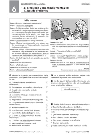 MATERIAL FOTOCOPIABLE / © Oxford University Press España, S. A. Lengua castellana y Literatura 3.º ESO
CONOCIMIENTO DE LA LENGUA REFUERZO
1. El predicado y sus complementos (II).
Clases de oraciones
MULTICULTURALIDADADAPTACIONESCURRICULARESEVALUACIÓNDECOMPETENCIASPRUEBASDEEVALUACIÓNACTIVIDADESDEREFUERZO
6
ẋ Clasifica las siguientes oraciones en activas (OA) y
pasivas (OP). Subraya en todas ellas el núcleo del pre-
dicado.
a) El desagüe ha sido arreglado por Ǣ
el fontanero.
b) Hemos puesto una lavadora esta mañana. Ǣ
c) El cuadro Las meninas fue pintado
por Velázquez. Ǣ
d) El uniforme del equipo ha sido renovado
completamente. Ǣ
e) Ha ganado el torneo en el último segundo. Ǣ
f) Dos goles fueron marcados por Dominique,
el lateral zurdo. Ǣ
g) No cierres esa ventana. Ǣ
h) Levantaron este muro en una semana. Ǣ
i) El puente fue desbordado por la riada. Ǣ
j) El asfalto se partió por la mitad durante
el terremoto. Ǣ
k) La vidriera fue reparada por el cristalero. Ǣ
l) Han colocado un llamativo cartel
en la entrada de la autopista. Ǣ
Ẍ Lee el texto de Molière y clasifica las oraciones
subrayadas según la actitud del hablante.
ẍẖ Escribe, a partir de la oración del recuadro, seis
oraciones, correspondientes a las seis modalidades
según la actitud del hablante.
ẍẍ Analiza sintácticamente las siguientes oraciones.
a) Estaré en París las próximas Navidades.
b) Aquel puente fue diseñado por un conocido arqui-
tecto.
c) ¿Recuerdas los fiordos de Noruega?
d) Esta calle está cerrada por obras.
e) Nos vemos a las cinco en la cafetería.
f) Siempre pienso en ti.
g) Todas las noches, mi madre me leía un cuento.
Cerrar la puerta.
Hablar en prosa
FILÓSOFO.—Entonces, ¿qué queréis que os enseñe?
JOURDAIN.—Enseñadme la ortografía.
FILÓSOFO.—[…] Comenzaré por deciros que las letras se divi-
den en vocales, así llamadas porque expresan las vo-
ces, y consonantes, llamadas de este modo porque sue-
nan acompañadas de las vocales y no hacen sino
marcar las diversas articulaciones de las vocales. Hay
cinco vocales o voces: a, e, i, o, u. […]
JOURDAIN.—¡Pues es verdad! Esto es muy interesante. […]
FILÓSOFO.—Mañana examinaremos las otras letras, o sea,
las consonantes. […] Ya os explicaré a conciencia
todas estas curiosidades.
JOURDAIN.—Os lo ruego. Y ahora es preciso que os haga una
confidencia. Estoy enamorado de una dama de la ma-
yor distinción. Desearía que me ayudarais a redactar
una misiva que quiero depositar a sus plantas. […]
FILÓSOFO.—Sin duda alguna. ¿Y son versos los que queréis
escribirle?
JOURDAIN.—No, no; nada de versos.
FILÓSOFO.—¿Preferís la prosa?
JOURDAIN.—No. No quiero ni verso ni prosa.
FILÓSOFO.—¡Pues una u otra ha de ser!
JOURDAIN.—¿Por qué?
FILÓSOFO.—Por la sencilla razón, señor mío, de que no hay
más que dos maneras de expresarse: en prosa o en ver-
so. […]
JOURDAIN.—Y cuando uno habla, ¿en qué habla?
FILÓSOFO.—En prosa.
JOURDAIN.—Cuando yo le digo a Nicolasa: «Tráeme las zapa-
tillas» o «Dame el gorro de dormir», ¿hablo en prosa?
FILÓSOFO.—Sí, señor.
JOURDAIN.—¡Por vida de Dios! ¡Más de cuarenta años que
hablo en prosa sin saberlo! No sé cómo pagaros esta
lección…
MOLIÈRE
El ricachón en la corte, Espasa Calpe (Adaptación)
 
