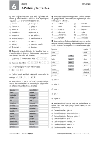 Lengua castellana y Literatura 3.º ESO MATERIAL FOTOCOPIABLE / © Oxford University Press España, S. A.
6
LÉXICO REFUERZO
2. Preﬁjos y formantes
MULTICULTURALIDADADAPTACIONESCURRICULARESEVALUACIÓNDECOMPETENCIASPRUEBASDEEVALUACIÓNACTIVIDADESDEREFUERZO
Ẅ Une las partículas anti- y ad- a los siguientes tér-
minos y forma nuevas palabras que signifiquen
«opuesto a…» o «proximidad, contacto».
a) sistema j) cuerpo
b) tanque k) junto
c) verbo l) Cristo
d) yacente m) misiles
e) biótico n) vocación
f) globalización ñ) transpirante
g) tesis o) gas
h) mirar p) constitucional
i) depresivo q) taurino
ẅ PALABRAS OCULTAS. Localiza las palabras que se
esconden detrás de estas definiciones y construye
una oración con cada una de ellas.
1. Que niega la existencia de Dios.
2. Ausencia de orden.
3. Sin forma regular ni bien determinada.
4. Padece abulia, es decir, carece de voluntad o de
energía.
Ẇ Los prefijos a-, an-, i- / in- / im- significan nega-
ción o privación. Forma el antónimo de las palabras
de la tabla utilizando alguno de ellos.
ẇ Completa las siguientes palabras con los forman-
tes griegos hiper- («en exceso, muy grande») e hipo-
(«debajo, por defecto»).
a) activo g) tensión
b) trofia h) sensibilidad
c) espacio i) dérmico
d) glucemia j) tesis
e) alergénico k) térmico
f) tensión l) mercado
Ẉ Une mediante flechas cada término con su prefijo.
Después, lee las palabras y deduce el significado que
aporta cada uno de los prefijos o formantes indicados.
a) sub-
b) ante-
c) cata-
d) epi-
e) supra-
ẉ Lee las definiciones e indica a qué palabra se
refiere cada una. ¿Qué prefijo aparece en todas tus
respuestas?
a) En medio de las cejas.
b) En medio de dos actos en teatro.
c) En medio de dos plantas o pisos.
d) En medio de dos telas.
e) En medio de dos tiempos.
f) En medio de dos guerras.
g) En medio de dos líneas.
OCB
FRM
QRN
T
digesto consolable
finito normal
realizable paciente
creíble inteligible
real útil
completo negable
tocable responsable
permeable accesible
justicia perfecto
visible verosímil
típico moral
político posible
productivo racional
alfabetismo directo
preciso humano
terráneo marino
rata renal
sub-mano brazo
ante-sala glotis
cata-tafio dermis
epi-oficial plasma
supra-centro nacional
cumba clavicular
comité total
 