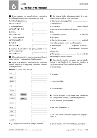 MATERIAL FOTOCOPIABLE / © Oxford University Press España, S. A. Lengua castellana y Literatura 3.º ESO
6
LÉXICO REFUERZO
2. Preﬁjos y formantes
MULTICULTURALIDADADAPTACIONESCURRICULARESEVALUACIÓNDECOMPETENCIASPRUEBASDEEVALUACIÓNACTIVIDADESDEREFUERZO
Ẋ EL CRIPTOGRAMA. Lee las definiciones y completa
las palabras. Cada símbolo sustituye a una letra.
1. Vehículo de carretera.
AUTO
2. Crítica personal.
AUTO
3. Firma.
AUTÓ
4. Control personal.
AUTO
5. Robot.
AUTÓ
6. Examen de un cadáver. Del griego, acción de ver
por los propios ojos
AUTO
ẋ Observa la solución a los criptogramas de la acti-
vidad anterior y explica el significado de auto-.
Ẍ Fíjate en el ejemplo y forma verbos derivados
con los prefijos en- / -em y entre- junto a los términos
que se proponen.
Ejemplo caja ؉ en ‫؍‬ encajar
࡯ ¿Qué significado tienen los prefijos indicados?
ẍẻ Usa algunas de las palabras derivadas de la acti-
vidad 9 para completar estas oraciones.
a) Los representantes políticos
la manifestación.
b) Luisa se ha de Raúl. Desde
la primera vez que se vieron ella quedó
de él.
c) Desde ahora puedo la solución
al problema.
d) Ese hombre se va a a un árbol
en señal de protesta contra la deforestación.
e) Ella siempre las piernas al sentarse.
f) Voy a la ventana para que entre
algo de aire.
g) Tengo que con el vuelo de
Barcelona para llegar a tiempo.
ẍẍ El prefijo dis- significa «negación o precariedad».
Explica el significado de las siguientes palabras y
construye una oración con cada una de ellas.
a) discordancia
b) disculpa
c) disconformidad
d) discapacidad
ẍẘ Escribe al menos dos palabras que comiencen
por los siguientes prefijos y explica su significado.
a) para («junto a, al margen de»)
b) ex- / exo- («fuera de»)
c) co- / con- / com- («reunión, cooperación o agrega-
ción»)
d) pro- («impulso o movimiento hacia adelante»)
+ entre
+ en
ver
abrir
mezcla
lata
botella
lazo
choque
cadena
amor
cruce
cabeza
candil
 