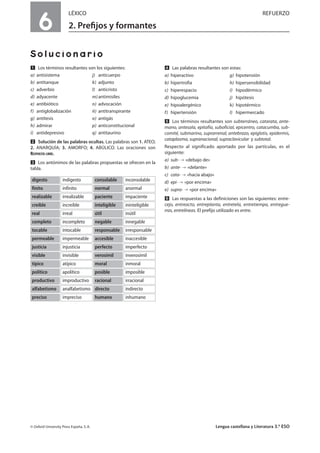 6
LÉXICO REFUERZO
2. Preﬁjos y formantes
Solucionario
Ẅ Los términos resultantes son los siguientes:
a) antisistema j) anticuerpo
b) antitanque k) adjunto
c) adverbio l) anticristo
d) adyacente m)antimisiles
e) antibiótico n) advocación
f) antiglobalización ñ) antitranspirante
g) antítesis o) antigás
h) admirar p) anticonstitucional
i) antidepresivo q) antitaurino
ẅ Solución de las palabras ocultas. Las palabras son 1. ATEO;
2. ANARQUÍA; 3. AMORFO; 4. ABÚLICO. Las oraciones son
RESPUESTA LIBRE.
Ẇ Los antónimos de las palabras propuestas se ofrecen en la
tabla.
ẇ Las palabras resultantes son estas:
a) hiperactivo g) hipotensión
b) hipertrofia h) hipersensibilidad
c) hiperespacio i) hipodérmico
d) hipoglucemia j) hipótesis
e) hipoalergénico k) hipotérmico
f) hipertensión l) hipermercado
Ẉ Los términos resultantes son subterráneo, catarata, ante-
mano, antesala, epitafio, suboficial, epicentro, catacumba, sub-
comité, submarino, suprarrenal, antebrazo, epiglotis, epidermis,
cataplasma, supranacional, supraclavicular y subtotal.
Respecto al significado aportado por las partículas, es el
siguiente:
a) sub- «debajo de»
b) ante- «delante»
c) cata- «hacia abajo»
d) epi- «por encima»
e) supra- «por encima»
ẉ Las respuestas a las definiciones son las siguientes: entre-
cejo, entreacto, entreplanta, entretela, entretiempo, entregue-
rras, entrelíneas. El prefijo utilizado es entre.
© Oxford University Press España, S. A. Lengua castellana y Literatura 3.º ESO
indigestodigesto inconsolableconsolable
infinitofinito anormalnormal
irrealizablerealizable impacientepaciente
increíblecreíble ininteligibleinteligible
irrealreal inútilútil
incompletocompleto innegablenegable
intocabletocable irresponsableresponsable
impermeablepermeable inaccesibleaccesible
injusticiajusticia imperfectoperfecto
invisiblevisible inverosímilverosímil
atípicotípico inmoralmoral
apolíticopolítico imposibleposible
improductivoproductivo irracionalracional
analfabetismoalfabetismo indirectodirecto
imprecisopreciso inhumanohumano
 