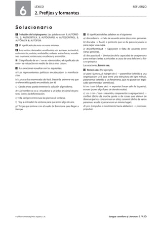 6
LÉXICO REFUERZO
2. Preﬁjos y formantes
Solucionario
Ẋ Solución del criptograma. Las palabras son 1. AUTOMÓ-
VIL. 2. AUTOCRÍTICA. 3. AUTÓGRAFO. 4. AUTOCONTROL. 5.
AUTÓMATA. 6. AUTOPSIA.
ẋ El significado de auto- es «uno mismo».
Ẍ Los verbos derivados resultantes son entrever, entreabrir,
entremezclar, enlatar, embotellar, enlazar, entrechocar, encade-
nar, enamorar, entrecruzar, encabezar y encandilar.
í El significado de en- / -em es «dentro de» y el significado de
entre- es «situación en medio de dos o mas cosas».
ẍẖ Las oraciones resueltas son las siguientes:
a) Los representantes políticos encabezaban la manifesta-
ción.
b) Luisa se ha enamorado de Raúl. Desde la primera vez que
se vieron ella quedó encandilada por él.
c) Desde ahora puedo entrever la solución al problema.
d) Ese hombre se va a encadenar a un árbol en señal de pro-
testa contra la deforestación.
e) Ella siempre entrecruza las piernas al sentarse.
f) Voy a entreabrir la ventana para que entre algo de aire.
g) Tengo que enlazar con el vuelo de Barcelona para llegar a
tiempo.
ẍẍ El significado de las palabras es el siguiente:
a) discordancia Falta de acuerdo entre dos o más personas.
b) disculpa Razón o pretexto que se da para excusarse o
para pagar una culpa.
c) disconformidad Oposición o falta de acuerdo entre
varias personas.
d) discapacidad Limitación de la capacidad de una persona
para realizar ciertas actividades a causa de una deficiencia físi-
ca o psíquica.
Las oraciones, RESPUESTA LIBRE.
ẍẎ RESPUESTA LIBRE. [Por ejemplo,
a) para («junto a, al margen de ») paramilitar (referido a una
organización civil, que tiene una estructura de tipo militar),
paranormal (referido a un fenómeno, que no puede ser expli-
cado con métodos científicos).
b) ex- / exo- («fuera de») expatriar (hacer salir de la patria),
extraer (poner algo fuera de donde estaba).
c) co- / con- / com- («reunión, cooperación o agregación»)
confluir (dicho de mucha gente o de cosas que vienen de
diversas partes: concurrir en un sitio), convenir (dicho de varias
personas: acudir o juntarse en un mismo lugar).
d) pro- («impulso o movimiento hacia adelante») promover,
propulsar.
© Oxford University Press España, S. A. Lengua castellana y Literatura 3.º ESO
 