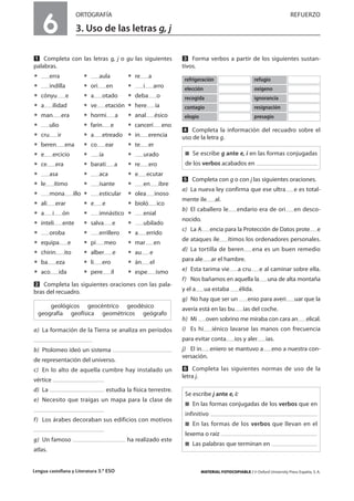 Lengua castellana y Literatura 3.º ESO MATERIAL FOTOCOPIABLE / © Oxford University Press España, S. A.
6
ORTOGRAFÍA REFUERZO
3. Uso de las letras g, j
MULTICULTURALIDADADAPTACIONESCURRICULARESEVALUACIÓNDECOMPETENCIASPRUEBASDEEVALUACIÓNACTIVIDADESDEREFUERZO
Ẅ Completa con las letras g, j o gu las siguientes
palabras.
ț erra ț aula ț re a
ț indilla ț ori en ț i arro
ț cónyu e ț a otado ț deba o
ț a ilidad ț ve etación ț here ía
ț man era ț hormi a ț anal ésico
ț ulio ț farin e ț cancerí eno
ț cru ir ț a etreado ț in erencia
ț beren ena ț co ear ț te er
ț e ercicio ț ía ț urado
ț ce era ț barati a ț re ero
ț asa ț aca ț e ecutar
ț le ítimo ț isante ț en ibre
ț mona illo ț esticular ț olea inoso
ț ali erar ț e e ț bioló ico
ț a i ón ț imnástico ț enial
ț inteli ente ț salva e ț ubilado
ț oroba ț errillero ț a errido
ț equipa e ț pi meo ț mar en
ț chirin ito ț alber e ț au e
ț ba eza ț li ero ț án el
ț aco ida ț pere il ț espe ismo
ẅ Completa las siguientes oraciones con las pala-
bras del recuadro.
a) La formación de la Tierra se analiza en períodos
b) Ptolomeo ideó un sistema
de representación del universo.
c) En lo alto de aquella cumbre hay instalado un
vértice
d) La estudia la física terrestre.
e) Necesito que traigas un mapa para la clase de
f) Los árabes decoraban sus edificios con motivos
g) Un famoso ha realizado este
atlas.
Ẇ Forma verbos a partir de los siguientes sustan-
tivos.
ẇ Completa la información del recuadro sobre el
uso de la letra g.
Ẉ Completa con g o con j las siguientes oraciones.
a) La nueva ley confirma que ese ultra e es total-
mente ile al.
b) El caballero le endario era de ori en desco-
nocido.
c) La A encia para la Protección de Datos prote e
de ataques ile ítimos los ordenadores personales.
d) La tortilla de beren ena es un buen remedio
para ale ar el hambre.
e) Esta tarima vie a cru e al caminar sobre ella.
f) Nos bañamos en aquella la una de alta montaña
y el a ua estaba élida.
g) No hay que ser un enio para averi uar que la
avería está en las bu ías del coche.
h) Mi oven sobrino me miraba con cara an elical.
i) Es hi iénico lavarse las manos con frecuencia
para evitar conta ios y aler ias.
j) El in eniero se mantuvo a eno a nuestra con-
versación.
ẉ Completa las siguientes normas de uso de la
letra j.
geológicos geocéntrico geodésico
geografía geofísica geométricos geógrafo
refrigeración refugio
elección oxígeno
recogida ignorancia
contagio resignación
elogio presagio
࡯ Se escribe g ante e, i en las formas conjugadas
de los verbos acabados en
Se escribe j ante e, i:
࡯ En las formas conjugadas de los verbos que en
infinitivo
࡯ En las formas de los verbos que llevan en el
lexema o raíz
࡯ Las palabras que terminan en
 