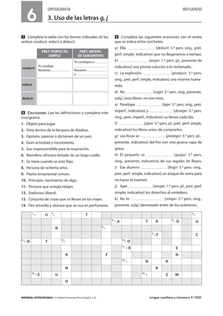 MATERIAL FOTOCOPIABLE / © Oxford University Press España, S. A. Lengua castellana y Literatura 3.º ESO
6
ORTOGRAFÍA REFUERZO
3. Uso de las letras g, j
MULTICULTURALIDADADAPTACIONESCURRICULARESEVALUACIÓNDECOMPETENCIASPRUEBASDEEVALUACIÓNACTIVIDADESDEREFUERZO
Ẋ Completa la tabla con las formas indicadas de los
verbos conducir, reducir y deducir.
ẋ CRUCIGRAMA. Lee las definiciones y completa este
crucigrama.
1. Objeto para jugar.
2. Vivía dentro de la lámpara de Aladino.
3. Opinión, parecer o dictamen de un juez.
4. Gran actividad y movimiento.
5. Gas imprescindible para la respiración.
6. Mamífero africano dotado de un largo cuello.
7. Se tiene cuando se está flojo.
8. Persona de ochenta años.
9. Planta ornamental común.
10. Principio, nacimiento de algo.
11. Persona que arregla relojes.
12. Dadivoso, liberal.
13. Conjunto de cosas que se llevan en los viajes.
14. Flor amarilla y olorosa que se usa en perfumería.
Ẍ Completa las siguientes oraciones con el verbo
que se indica entre corchetes.
a) Ella [deducir: 3.ª pers. sing., pret.
perf. simple, indicativo] que no llegaríamos a tiempo.
b) [exigir: 1.ª pers. pl., presente de
indicativo] una pronta solución a lo reclamado.
c) La explosión [producir: 3.ª pers.
sing., pret. perf. simple, indicativo] una enorme huma-
reda.
d) No [coger: 2.ª pers. sing., presente,
subj.] esos libros: no son míos.
e) Penélope [tejer: 3.ª pers. sing., pret.
imperf., indicativo] y [destejer: 3.ª pers.
sing., pret. imperf., indicativo] su lienzo cada día.
f) [ojear: 3.ª pers. pl., pret. perf. simple,
indicativo] los libros antes de comprarlos.
g) Las focas se [proteger: 3.ª pers. pl.,
presente, indicativo] del frío con una gruesa capa de
grasa.
h) El pequeño se [quejar: 3.ª pers.
sing., presente, indicativo] de sus regalos de Reyes.
i) Ese alumno [fingir: 3.ª pers. sing.,
pret. perf. simple, indicativo] un ataque de asma para
no hacer el examen.
j) Ayer [arrojar: 1.ª pers. pl., pret. perf.
simple, indicativo] los desechos al vertedero.
k) No te [relajar: 2.ª pers. sing.,
presente, subj.] demasiado antes de los exámenes.
PRET. PERFECTO
SIMPLE
PRET. IMPERF.
DE SUBJUNTIVO
conducir
Yo conduje
Nosotros
Yo condujera o
Nosotros
o
reducir
deducir
1
U 2
T 3
4
A T R 5
O U
N 6
7
F C
8
O T 9 10
O
11
R E
R F N
12
N R
N R
13
E U 14
Z M
O
 