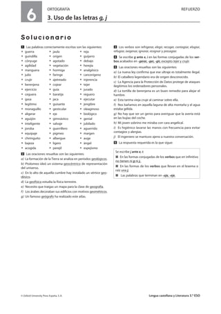 6
ORTOGRAFÍA REFUERZO
3. Uso de las letras g, j
Solucionario
Ẅ Las palabras correctamente escritas son las siguientes:
ț guerra ț jaula ț reja
ț guindilla ț origen ț guijarro
ț cónyuge ț agotado ț debajo
ț agilidad ț vegetación ț herejía
ț manguera ț hormiga ț analgésico
ț julio ț faringe ț cancerígeno
ț crujir ț ajetreado ț injerencia
ț berenjena ț cojear ț tejer
ț ejercicio ț guía ț jurado
ț ceguera ț baratija ț reguero
ț gasa ț jaca ț ejecutar
ț legítimo ț guisante ț jengibre
ț monaguillo ț gesticular ț oleaginoso
ț aligerar ț eje ț biológico
ț aguijón ț gimnástico ț genial
ț inteligente ț salvaje ț jubilado
ț joroba ț guerrillero ț aguerrido
ț equipaje ț pigmeo ț margen
ț chiringuito ț albergue ț auge
ț bajeza ț ligero ț ángel
ț acogida ț perejil ț espejismo
ẅ Las oraciones resueltas son las siguientes:
a) La formación de la Tierra se analiza en períodos geológicos.
b) Ptolomeo ideó un sistema geocéntrico de representación
del universo.
c) En lo alto de aquella cumbre hay instalado un vértice geo-
désico.
d) La geofísica estudia la física terrestre.
e) Necesito que traigas un mapa para la clase de geografía.
f) Los árabes decoraban sus edificios con motivos geométricos.
g) Un famoso geógrafo ha realizado este atlas.
Ẇ Los verbos son refrigerar, elegir, recoger, contagiar, elogiar,
refugiar, oxigenar, ignorar, resignar y presagiar.
ẇ Se escribe g ante e, i en las formas conjugadas de los ver-
bos acabados en -gerar, -ger, -gir, excepto tejer y crujir.
Ẉ Las oraciones resueltas son las siguientes:
a) La nueva ley confirma que ese ultraje es totalmente ilegal.
b) El caballero legendario era de origen desconocido.
c) La Agencia para la Protección de Datos protege de ataques
ilegítimos los ordenadores personales.
d) La tortilla de berenjena es un buen remedio para alejar el
hambre.
e) Esta tarima vieja cruje al caminar sobre ella.
f) Nos bañamos en aquella laguna de alta montaña y el agua
estaba gélida.
g) No hay que ser un genio para averiguar que la avería está
en las bujías del coche.
h) Mi joven sobrino me miraba con cara angelical.
i) Es higiénico lavarse las manos con frecuencia para evitar
contagios y alergias.
j) El ingeniero se mantuvo ajeno a nuestra conversación.
ẉ La respuesta requerida es la que sigue:
© Oxford University Press España, S. A. Lengua castellana y Literatura 3.º ESO
Se escribe j ante e, i:
í En las formas conjugadas de los verbos que en infinitivo
no tienen ni g ni j.
í En las formas de los verbos que llevan en el lexema o
raíz una j.
í Las palabras que terminan en -aje, -eje.
 