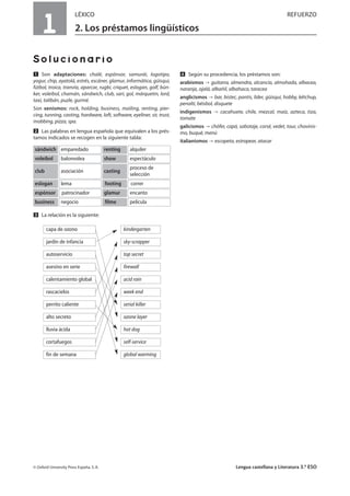 1
LÉXICO REFUERZO
2. Los préstamos lingüísticos
Solucionario
Ẅ Son adaptaciones: chalé, espónsor, samurái, logotipo,
yogur, chip, ayatolá, estrés, escáner, glamur, informática, güisqui,
fútbol, troica, tranvía, aparcar, rugbi, críquet, eslogan, golf, bún-
ker, voleibol, chamán, sándwich, club, sari, gol, márquetin, lord,
taxi, talibán, puzle, gurmé.
Son xenismos: rock, holding, business, mailing, renting, pier-
cing, tunning, casting, hardware, loft, software, eyeliner, sir, trust,
mobbing, pizza, spa.
ẅ Las palabras en lengua española que equivalen a los prés-
tamos indicados se recogen en la siguiente tabla:
Ẇ La relación es la siguiente:
ẇ Según su procedencia, los préstamos son:
arabismos guitarra, almendra, alcancía, almohada, albacea,
naranja, ojalá, albañil, albahaca, taracea
anglicismos bar, bistec, pantis, líder, güisqui, hobby, kétchup,
penalti, béisbol, disquete
indigenismos cacahuete, chile, mezcal, maíz, azteca, tiza,
tomate
galicismos chófer, capó, sabotaje, corsé, vedet, tour, chovinis-
mo, buqué, menú
italianismos escopeta, estropear, atacar
© Oxford University Press España, S. A. Lengua castellana y Literatura 3.º ESO
emparedadosándwich alquilerrenting
balonvoleavoleibol espectáculoshow
asociaciónclub
proceso de
selección
casting
lemaeslogan correrfooting
patrocinadorespónsor encantoglamur
negociobusiness películafilme
capa de ozono kindergarten
jardín de infancia sky-scrapper
autoservicio top secret
asesino en serie firewall
calentamiento global acid rain
rascacielos week end
perrito caliente serial killer
alto secreto ozone layer
lluvia ácida hot dog
cortafuegos self-service
fin de semana global warming
 